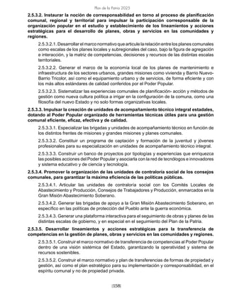 [158]
Plan de la Patria 2025
2.5.3.2. Instaurar la noción de corresponsabilidad en torno al proceso de planificación
comunal, regional y territorial para impulsar la participación corresponsable de la
organización popular en el estudio y establecimiento de los lineamientos y acciones
estratégicas para el desarrollo de planes, obras y servicios en las comunidades y
regiones.
2.5.3.2.1. Desarrollar el marco normativo que articule la relación entre los planes comunales
como escalas de los planes locales y subregionales del caso, bajo la figura de agregación
e interacción, y la matriz de competencias, decisiones y recursos de las distintas escalas
territoriales.
2.5.3.2.2. Generar el marco de la economía local de los planes de mantenimiento e
infraestructura de los sectores urbanos, grandes misiones como vivienda y Barrio Nuevo-
Barrio Tricolor, así como el equipamiento urbano y de servicios, de forma eficiente y con
los más altos estándares de calidad conferidos por el Poder Popular.
2.5.3.2.3. Sistematizar las experiencias comunales de planificación- acción y métodos de
gestión como nueva cultura política a irrigar en la configuración de la comuna, como una
filosofía del nuevo Estado y no solo formas organizativas locales.
2.5.3.3. Impulsar la creación de unidades de acompañamiento técnico integral estadales,
dotando al Poder Popular organizado de herramientas técnicas útiles para una gestión
comunal eficiente, eficaz, efectiva y de calidad.
2.5.3.3.1. Especializar las brigadas y unidades de acompañamiento técnico en función de
los distintos frentes de misiones y grandes misiones y planes comunales.
2.5.3.3.2. Constituir un programa de captación y formación de la juventud y jóvenes
profesionales para su especialización en unidades de acompañamiento técnico integral.
2.5.3.3.3. Construir un banco de proyectos por tipologías y experiencias que enriquezca
las posibles acciones del Poder Popular y asociarla con la red de tecnólogos e innovadores
y sistema educativo y de ciencia y tecnología.
2.5.3.4. Promover la organización de las unidades de contraloría social de los consejos
comunales, para garantizar la máxima eficiencia de las políticas públicas.
2.5.3.4.1. Articular las unidades de contraloría social con los Comités Locales de
Abastecimiento y Producción, Consejos de Trabajadores y Producción, enmarcados en la
Gran Misión Abastecimiento Soberano.
2.5.3.4.2. Generar las brigadas de apoyo a la Gran Misión Abastecimiento Soberano, en
específico en las políticas de protección del Pueblo ante la guerra económica.
2.5.3.4.3. Generar una plataforma interactiva para el seguimiento de obras y planes de las
distintas escalas de gobierno, y en especial en el seguimiento del Plan de la Patria.
2.5.3.5. Desarrollar lineamientos y acciones estratégicas para la transferencia de
competencias en la gestión de planes, obras y servicios en las comunidades y regiones.
2.5.3.5.1. Construir el marco normativo de transferencia de competencias al Poder Popular
dentro de una visión sistémica del Estado, garantizando la operatividad y sistema de
recursos sostenibles.
2.5.3.5.2. Construir el marco normativo y plan de transferencias de formas de propiedad y
gestión, así como el plan estratégico para su implementación y corresponsabilidad, en el
espíritu comunal y no de propiedad privada.
 