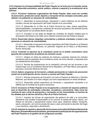 Plan de la Patria 2025
[159]
2.5.4. Impulsar la corresponsabilidad del Poder Popular en la lucha por la inclusión social,
igualdad, desarrollo económico, social, político, cultural y espacial y la erradicación de la
pobreza.
2.5.4.1. Promover instancias organizativas del Poder Popular, tales como los comités
de prevención, protección social, deporte y recreación de los consejos comunales, para
atender a la población en situación de vulnerabilidad.
2.5.4.1.1. Desarrollar el reconocimiento, articulación y visión sistémica de los distintos
comités y formas de organización del Poder Popular en la comunidad.
2.5.4.1.2. Desarrollar en el Plan de la Patria Comunal los roles, tareas específicas,
responsabilidades, cronogramas y sistemas de recursos asociados a las distintas formas
de organización en sus tareas dentro del plan.
2.5.4.1.3. Constituir en las Salas de Batalla las Unidades de Gestión Integral para la
articulación del Gobierno de Calle como método revolucionario del Gobierno popular.
2.5.4.2. Desarrollar planes integrales comunitarios y políticas orientadas a incluir a las
personas en situación de vulnerabilidad.
2.5.4.2.1. Desarrollar el esquema de tareas específicas del Poder Popular en el Sistema
de Misiones y Grandes Misiones, en particular Hogares de la Patria y el Movimiento
Somos Venezuela.
2.5.4.3. Fomentar el ejercicio de la contraloría social en el ámbito comunitario como
garantía del cumplimiento de políticas de inclusión social.
2.5.4.3.1. Integrar en todos los sistemas de misiones y grandes misiones los módulos
necesarios para la expresión de la contraloría social, así como difusión y respuesta ante
los señalamientos formulados.
2.5.4.3.2. Normar las implicaciones de la contraloría comunal con las acciones a que
hubiere lugar con la Contraloría General de la República y el Poder Moral, para generar
procesos y acciones efectivas del caso.
2.5.4.4. Aplicar programas de formación y debate permanente en materia de prevención
social con la participación de los voceros y voceras del Poder Popular.
2.5.4.4.1. Articular programas de formación con todo el Sistema de Misiones y Grandes
Misiones, que tiendan a la visión integral, así como especialización en áreas temáticas.
2.5.4.4.2. Desarrollar planes específicos de formación y capacitación asociados a la
GMAS para el combate de la guerra económica.
2.5.4.5. Incorporar al Poder Popular en la recuperación y creación de espacios públicos
para el desarrollo de actividades culturales, recreativas y preventivas, tales como las
canchas de paz y otras de prevención y recreación en las comunidades, en función de
los detalles que se deriven del ACA y Plan de la Patria Comunal.
2.5.4.5.1. Impulsar las formas de organización del gobierno de calle y la comunidad,
atendiendo dos escalas fundamentales en la comuna: la escala del sector urbano, con
énfasis en servicios y equipamiento urbano como agua, desechos sólidos, transporte,
salud y educación, así como la escala del casa a casa, priorizando la atención del hogar
y sus miembros, seguridad y alimentación.
2.5.4.6. Impulsar la creación y desarrollo de las mesas comunales del Sistema Nacional de
Misiones y Grandes Misiones Socialistas, garantizando la participación de organizaciones
del Poder Popular en la gestión de los programas sociales.
 