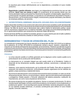 [16]
Plan de la Patria 2025
la coyuntura para romper definitivamente con la dependencia y consolidar el nuevo modelo
productivo.
• Seguimiento y gestión eficiente: para lograr una independencia económica hay que ser más
eficiente. Hacer más con menos y mejor. El cumplimiento de las grandes tareas que nos
hemos planteado implica profundizar los mecanismos de gestión corresponsable, seguimiento y
control popular a la gestión del Estado. La apuesta es a la radicalización del Gobierno Popular y
Revolucionario, con la transformación integral, revolucionaria y popular del Estado y del sistema
de empresas públicas y de servicios.
B. UN PAÍS POTENCIA, SOBERANO, SOCIALISTA: 2019-2025, EN EL CICLO BICENTENARIO
Implica desarrollar el énfasis en la construcción plena de la democracia socialista a partir del desarrollo
sistémico, integral, de las cinco dimensiones de existencia de la sociedad planteadas por el Comandante
Chávez. Se trata de asumir que la democracia real y plena implica la democracia política, social,
cultural, económica y espacial como un sistema indivisible, que otorga una profundidad paradigmática.
Es un aporte teórico-práctico que revoluciona los alcances reales del término.
El tema de fondo del Plan es cambiar la sociedad, generar un nuevo asiento para dar el salto cualitativo
sobre la base de las condiciones creadas en estos primeros 18 años.
HERRAMIENTAS Y FOCOS DE ATENCIÓN DEL PLAN
La contradicción fundamental que hemos atendido en el desarrollo del Plan 2013-2019 es la defensa
de la soberanía. En el Plan 2019-2025 la contradicción central a asumir, resolver y desarrollar, en
conjunto con las demás dimensiones de la sociedad, es la económica. Tenemos que derrotar la guerra
y alcanzar la paz económica. Esto permitirá liberar las fuerzas productivas de la sociedad, democratizar
la economía y generar las bases económicas y financieras para la transición humanamente gratificante
al socialismo.
PREMISAS
• La única solución posible al conflicto generado por la oligarquía contra nuestro pueblo es la
profundización de la construcción del Socialismo.
• La democracia es un concepto integral que solo puede existir en el Socialismo. Implica el
desarrollo de las dimensiones sociales, espaciales, políticas, económicas y culturales de la
sociedad.
• Optamos, como esencia revolucionaria, por la protección del Pueblo. Para ello se requiere la
expansión del sistema de protección, profundización popular organizativa de los métodos de
gestión y base económica y material del mismo.
• Asumimos la descolonización como proceso transversal de toda la sociedad, en cada una de las
dimensiones de esta. Esto es, en los principios y valores, ejercicio de la democracia participativa
y protagónica, Estado popular y Comunal, soberanía del sistema productivo, sustitución de
importaciones, así como nueva arquitectura del territorio.
• No somos el ejercicio de una gestión de gobierno. Somos un proceso revolucionario. En ello la
transformación del Estado, la lucha contra el burocratismo y la corrupción no es simplemente un
problema de “gestión”. Es la reconfiguración popular del Estado, haciendo del gobierno de calle,
en sus distintas escalas sistémicas, un proceso constituyente para edificar el nuevo Estado
popular, Comunal, soberano.
 