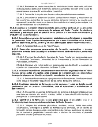 [160]
Plan de la Patria 2025
2.5.4.6.1. Fortalecer las bases comunales del Movimiento Somos Venezuela, así como
de la arquitectura del Carnet de la Patria para el seguimiento y atención en la escala del
programa casa a casa y del sector urbano respectivo.
2.5.4.6.2. Desarrollar la arquitectura de comunalización del sistema de misiones.
2.5.4.6.3. Desarrollar un sistema de difusión, por los distintos medios y mecanismos de
las experiencias existentes, de manera periódica, así como incorporar su estudio como
nueva doctrina revolucionaria en el sistema de conocimiento e investigación nacional y de
red de intelectuales por la humanidad.
2.5.5. Consolidar la formación integral socialista, permanente y continua, en los diferentes
procesos de socialización e intercambio de saberes del Poder Popular, fortaleciendo
habilidades y estrategias para el ejercicio de lo público y el desarrollo sociocultural y
productivo de las comunidades.
2.5.5.1. Desarrollar programas de formación y socialización que fortalezcan la capacidad
de gestión del Poder Popular en competencias que le sean transferidas en los ámbitos
político, económico, social, jurídico y en áreas estratégicas para el desarrollo nacional.
2.5.5.1.1. Fortalecer la Escuela del Poder Popular.
2.5.5.2. Desarrollar programas permanentes de formación sociopolítica y técnico-
productiva, a través de la Escuela para el Fortalecimiento del Poder Popular, entre otros
espacios.
2.5.5.2.1. Promover la articulación formativa del Poder Popular con experiencias como
la Universidad Campesina, Universidad de los Trabajadores y Escuela Venezolana de
Planificación, entre otros.
2.5.5.2.2. Construir una red de actores y experiencias para la difusión y expansión de
experiencias organizativas y temáticas del Poder Popular.
2.5.5.3. Incorporar facilitadores provenientes de las diferentes organizaciones del Poder
Popular como sujetos principales en los procesos de formación, así como sistematizar
las experiencias para su difusión, evaluación y emulación, de ser el caso.
2.5.5.3.1. Fortalecer los diplomados y programación de formación en Planificación Local,
como apoyo al desarrollo y seguimiento de los planes de la patria comunal.
2.5.5.4. Establecer espacios de formación en las comunas y salas de batalla social,
gestionados por las propias comunidades, para el aprendizaje y socialización de
conocimiento.
2.5.5.4.1. Integrar los programas de formación del Sistema de Educativo Nacional bajo
una visión de respeto, alto sentido práctico, calidad y visión científico-técnica bajo los
principios de la planificación-acción.
2.5.5.5. Contribuir a la formación técnico-productiva para el desarrollo local y el
fortalecimiento de las capacidades productivas del Poder Popular.
2.5.5.5.1. Integrar los sistemas productivos estatales, mixtos, redes comunales,
universidades, tecnológicos y centros de formación para el trabajo, en un sistema de
formación, bancos de experiencias e intercambio de las mismas, que incluya los alcances
de los convenios geopolíticos internacionales, a efectos de maximizar el potencial
productivo creador y liberador del pueblo.
 