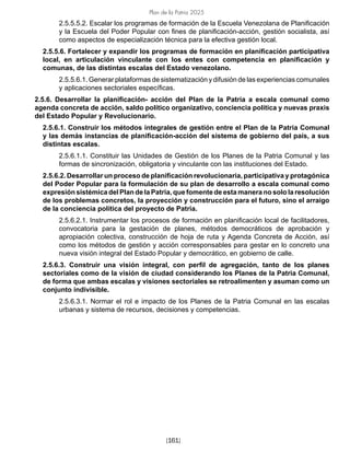 Plan de la Patria 2025
[161]
2.5.5.5.2. Escalar los programas de formación de la Escuela Venezolana de Planificación
y la Escuela del Poder Popular con fines de planificación-acción, gestión socialista, así
como aspectos de especialización técnica para la efectiva gestión local.
2.5.5.6. Fortalecer y expandir los programas de formación en planificación participativa
local, en articulación vinculante con los entes con competencia en planificación y
comunas, de las distintas escalas del Estado venezolano.
2.5.5.6.1. Generar plataformas de sistematización y difusión de las experiencias comunales
y aplicaciones sectoriales específicas.
2.5.6. Desarrollar la planificación- acción del Plan de la Patria a escala comunal como
agenda concreta de acción, saldo político organizativo, conciencia política y nuevas praxis
del Estado Popular y Revolucionario.
2.5.6.1. Construir los métodos integrales de gestión entre el Plan de la Patria Comunal
y las demás instancias de planificación-acción del sistema de gobierno del país, a sus
distintas escalas.
2.5.6.1.1. Constituir las Unidades de Gestión de los Planes de la Patria Comunal y las
formas de sincronización, obligatoria y vinculante con las instituciones del Estado.
2.5.6.2. Desarrollar un proceso de planificación revolucionaria, participativa y protagónica
del Poder Popular para la formulación de su plan de desarrollo a escala comunal como
expresión sistémica del Plan de la Patria, que fomente de esta manera no solo la resolución
de los problemas concretos, la proyección y construcción para el futuro, sino el arraigo
de la conciencia política del proyecto de Patria.
2.5.6.2.1. Instrumentar los procesos de formación en planificación local de facilitadores,
convocatoria para la gestación de planes, métodos democráticos de aprobación y
apropiación colectiva, construcción de hoja de ruta y Agenda Concreta de Acción, así
como los métodos de gestión y acción corresponsables para gestar en lo concreto una
nueva visión integral del Estado Popular y democrático, en gobierno de calle.
2.5.6.3. Construir una visión integral, con perfil de agregación, tanto de los planes
sectoriales como de la visión de ciudad considerando los Planes de la Patria Comunal,
de forma que ambas escalas y visiones sectoriales se retroalimenten y asuman como un
conjunto indivisible.
2.5.6.3.1. Normar el rol e impacto de los Planes de la Patria Comunal en las escalas
urbanas y sistema de recursos, decisiones y competencias.
 