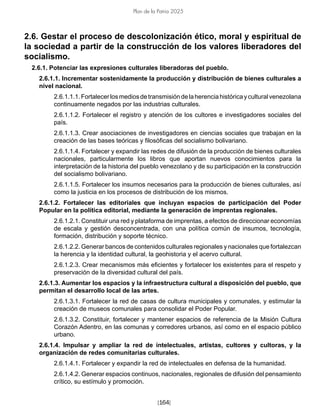[164]
Plan de la Patria 2025
2.6. Gestar el proceso de descolonización ético, moral y espiritual de
la sociedad a partir de la construcción de los valores liberadores del
socialismo.
2.6.1. Potenciar las expresiones culturales liberadoras del pueblo.
2.6.1.1. Incrementar sostenidamente la producción y distribución de bienes culturales a
nivel nacional.
2.6.1.1.1.Fortalecerlosmediosdetransmisióndelaherenciahistóricayculturalvenezolana
continuamente negados por las industrias culturales.
2.6.1.1.2. Fortalecer el registro y atención de los cultores e investigadores sociales del
país.
2.6.1.1.3. Crear asociaciones de investigadores en ciencias sociales que trabajan en la
creación de las bases teóricas y filosóficas del socialismo bolivariano.
2.6.1.1.4. Fortalecer y expandir las redes de difusión de la producción de bienes culturales
nacionales, particularmente los libros que aportan nuevos conocimientos para la
interpretación de la historia del pueblo venezolano y de su participación en la construcción
del socialismo bolivariano.
2.6.1.1.5. Fortalecer los insumos necesarios para la producción de bienes culturales, así
como la justicia en los procesos de distribución de los mismos.
2.6.1.2. Fortalecer las editoriales que incluyan espacios de participación del Poder
Popular en la política editorial, mediante la generación de imprentas regionales.
2.6.1.2.1. Constituir una red y plataforma de imprentas, a efectos de direccionar economías
de escala y gestión desconcentrada, con una política común de insumos, tecnología,
formación, distribución y soporte técnico.
2.6.1.2.2. Generar bancos de contenidos culturales regionales y nacionales que fortalezcan
la herencia y la identidad cultural, la geohistoria y el acervo cultural.
2.6.1.2.3. Crear mecanismos más eficientes y fortalecer los existentes para el respeto y
preservación de la diversidad cultural del país.
2.6.1.3. Aumentar los espacios y la infraestructura cultural a disposición del pueblo, que
permitan el desarrollo local de las artes.
2.6.1.3.1. Fortalecer la red de casas de cultura municipales y comunales, y estimular la
creación de museos comunales para consolidar el Poder Popular.
2.6.1.3.2. Constituir, fortalecer y mantener espacios de referencia de la Misión Cultura
Corazón Adentro, en las comunas y corredores urbanos, así como en el espacio público
urbano.
2.6.1.4. Impulsar y ampliar la red de intelectuales, artistas, cultores y cultoras, y la
organización de redes comunitarias culturales.
2.6.1.4.1. Fortalecer y expandir la red de intelectuales en defensa de la humanidad.
2.6.1.4.2. Generar espacios continuos, nacionales, regionales de difusión del pensamiento
crítico, su estímulo y promoción.
 
