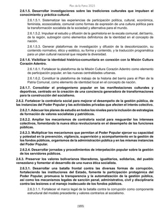 Plan de la Patria 2025
[165]
2.6.1.5. Desarrollar investigaciones sobre las tradiciones culturales que impulsen el
conocimiento y práctica cultural.
2.6.1.5.1. Sistematizar las experiencias de participación política, cultural, económica,
feminista, ecosocialista, comunal como formas de expresión de una cultura política para
la transformación socialista de la sociedad y alternativa para el mundo.
2.6.1.5.2. Impulsar el estudio y difusión de la geohistoria en la escala comunal, del barrio,
de la región, subregión como elementos definitorios de la identidad en el concepto de
nación.
2.6.1.5.3. Generar plataformas de investigación y difusión de la descolonización, su
contenido normativo, ético y estético, su forma y contenido, y la traducción programática
para un plan cultural nacional que respete la diversidad.
2.6.1.6. Visibilizar la identidad histórico-comunitaria en conexión con la Misión Cultura
Corazón Adentro.
2.6.1.6.1. Fortalecer la plataforma de la Misión Cultura Corazón Adentro como elemento
de participación popular, en las nuevas centralidades urbanas.
2.6.1.6.2. Constituir la plataforma de trabajo de la historia del barrio para el Plan de la
Patria Comunal, como elemento de identidad local en el concepto de nación.
2.6.1.7. Consolidar el protagonismo popular en las manifestaciones culturales y
deportivas, centrado en la creación de una conciencia generadora de transformaciones
para la construcción del socialismo.
2.6.2. Fortalecer la contraloría social para mejorar el desempeño de la gestión pública, de
las instancias del Poder Popular y las actividades privadas que afecten el interés colectivo.
2.6.2.1. Adecuar los planes de estudio en todos los niveles para la inclusión de estrategias
de formación de valores socialistas y patrióticos.
2.6.2.2. Ampliar los mecanismos de contraloría social para resguardar los intereses
colectivos, fomentando la nueva ética revolucionaria en el desempeño de las funciones
públicas.
2.6.2.3. Multiplicar los mecanismos que permitan al Poder Popular ejercer su capacidad
y potestad en la prevención, vigilancia, supervisión y acompañamiento en la gestión de
los fondos públicos, organismos de la administración pública y en las mismas instancias
del Poder Popular.
2.6.2.4. Desarrollar jornadas y procedimientos de interpelación popular sobre la gestión
de los servidores públicos.
2.6.3. Preservar los valores bolivarianos liberadores, igualitarios, solidarios, del pueblo
venezolano y fomentar el desarrollo de una nueva ética socialista.
2.6.3.1. Desarrollar una batalla frontal contra las diversas formas de corrupción,
fortaleciendo las instituciones del Estado, fomente la participación protagónica del
Poder Popular, promueva la transparencia y la automatización de la gestión pública,
así como los mecanismos legales de sanción penal, administrativa, civil y disciplinaria
contra las lesiones o el manejo inadecuado de los fondos públicos.
2.6.3.1.1. Fortalecer el marco legal de la batalla contra la corrupción como componente
estructural del modelo precedente y valores contrarios al socialismo.
 