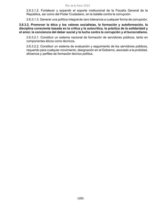 [166]
Plan de la Patria 2025
2.6.3.1.2. Fortalecer y expandir el soporte institucional de la Fiscalía General de la
República, así como del Poder Ciudadano, en la batalla contra la corrupción.
2.6.3.1.3. Generar una política integral de cero tolerancia a cualquier forma de corrupción.
2.6.3.2. Promover la ética y los valores socialistas, la formación y autoformación, la
disciplina consciente basada en la crítica y la autocrítica, la práctica de la solidaridad y
el amor, la conciencia del deber social y la lucha contra la corrupción y el burocratismo.
2.6.3.2.1. Constituir un sistema nacional de formación de servidores públicos, tanto en
componentes éticos como técnicos.
2.6.3.2.2. Constituir un sistema de evaluación y seguimiento de los servidores públicos,
requerido para cualquier movimiento, designación en el Gobierno, asociado a la probidad,
eficiencia y perfiles de formación técnico política.
 