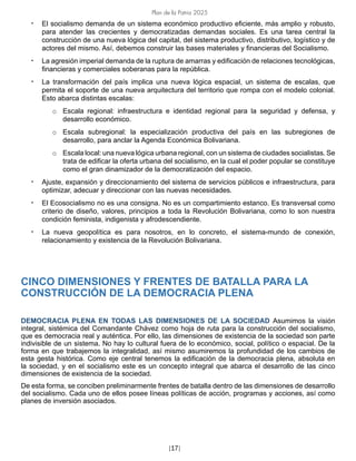 Plan de la Patria 2025
[17]
• El socialismo demanda de un sistema económico productivo eficiente, más amplio y robusto,
para atender las crecientes y democratizadas demandas sociales. Es una tarea central la
construcción de una nueva lógica del capital, del sistema productivo, distributivo, logístico y de
actores del mismo. Así, debemos construir las bases materiales y financieras del Socialismo.
• La agresión imperial demanda de la ruptura de amarras y edificación de relaciones tecnológicas,
financieras y comerciales soberanas para la república.
• La transformación del país implica una nueva lógica espacial, un sistema de escalas, que
permita el soporte de una nueva arquitectura del territorio que rompa con el modelo colonial.
Esto abarca distintas escalas:
o Escala regional: infraestructura e identidad regional para la seguridad y defensa, y
desarrollo económico.
o Escala subregional: la especialización productiva del país en las subregiones de
desarrollo, para anclar la Agenda Económica Bolivariana.
o Escala local: una nueva lógica urbana regional, con un sistema de ciudades socialistas. Se
trata de edificar la oferta urbana del socialismo, en la cual el poder popular se constituye
como el gran dinamizador de la democratización del espacio.
• Ajuste, expansión y direccionamiento del sistema de servicios públicos e infraestructura, para
optimizar, adecuar y direccionar con las nuevas necesidades.
• El Ecosocialismo no es una consigna. No es un compartimiento estanco. Es transversal como
criterio de diseño, valores, principios a toda la Revolución Bolivariana, como lo son nuestra
condición feminista, indigenista y afrodescendiente.
• La nueva geopolítica es para nosotros, en lo concreto, el sistema-mundo de conexión,
relacionamiento y existencia de la Revolución Bolivariana.
CINCO DIMENSIONES Y FRENTES DE BATALLA PARA LA
CONSTRUCCIÓN DE LA DEMOCRACIA PLENA
DEMOCRACIA PLENA EN TODAS LAS DIMENSIONES DE LA SOCIEDAD Asumimos la visión
integral, sistémica del Comandante Chávez como hoja de ruta para la construcción del socialismo,
que es democracia real y auténtica. Por ello, las dimensiones de existencia de la sociedad son parte
indivisible de un sistema. No hay lo cultural fuera de lo económico, social, político o espacial. De la
forma en que trabajemos la integralidad, así mismo asumiremos la profundidad de los cambios de
esta gesta histórica. Como eje central tenemos la edificación de la democracia plena, absoluta en
la sociedad, y en el socialismo este es un concepto integral que abarca el desarrollo de las cinco
dimensiones de existencia de la sociedad.
De esta forma, se conciben preliminarmente frentes de batalla dentro de las dimensiones de desarrollo
del socialismo. Cada uno de ellos posee líneas políticas de acción, programas y acciones, así como
planes de inversión asociados.
 