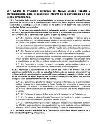 [170]
Plan de la Patria 2025
2.7. Lograr la irrupción definitiva del Nuevo Estado Popular y
Revolucionario, para el desarrollo integral de la democracia en sus
cinco dimensiones.
2.7.1. Consolidar la formación integral socialista, permanente y continua, en los diferentes
procesos de socialización e intercambio de saberes del Poder Popular, que fortalezcan
habilidades y estrategias para el ejercicio de lo público y el desarrollo sociocultural y
productivo de las comunidades.
2.7.1.1. Forjar una cultura revolucionaria del servidor público, regida por la nueva ética
socialista, que promueva su actuación en función de la acción del Estado, fundamentado
en el principio de la administración pública al servicio de las personas.
2.7.1.1.1. Generar planes continuos de formación ético-política y técnica para el
crecimiento humano y social del servidor público como miembro de la sociedad socialista
en construcción y optimización de sus funciones en el Estado.
2.7.1.1.2. Garantizar en el proceso cotidiano de trabajo la relación de conexión y praxis con
la resolución concreta de problemas y el Poder Popular como antídotos antiburocráticos.
2.7.1.1.3. Generar un sistema de indicadores de eficiencia y trato al pueblo, vinculante
con las condiciones de permanencia y políticas de evaluación del servidor público.
2.7.1.1.4. Establecer cuatrimestralmente un indicador de evaluación de cumplimiento de
metas por parte de instituciones públicas y su relación con la política de evaluación moral
y económica de los servidores, en tanto cumplimiento del plan organizacional colectivo.
2.7.1.1.5. Desarrollar el principio del mando obediencial, política antiburocrática, en el
desarrollo de los planes sectoriales de cada ministerio e institución pública.
2.7.1.2. Promover la revalorización de la cultura del saber y del trabajo con visión
socialista, mediante la creación de escuelas de formación de cuadros administrativos,
políticos y técnicos en las instituciones del Estado, en las empresas de propiedad social,
en las instancias del Poder Popular y en las instituciones públicas, como mecanismos
indispensables para la transformación del Estado.
2.7.1.2.1. Generar una plataforma integral y sistema de formación de la administración
pública nacional, empresas públicas y Poder Popular con programas y esquemas de
seguimiento que asuman políticas de Estado y acompañamiento individual, coordinando
de manera sistémica el esfuerzo de distintas instituciones en una misma direccionalidad
y política.
2.7.1.2.2. Fortalecer el sistema de formación de la Universidad de los Trabajadores.
2.7.1.2.3. Fortalecer el rol de la Escuela Venezolana de Planificación en la formación de
cuadros de dirección del Estado, empresas y Poder Popular.
2.7.1.2.4. Sistematizar las experiencias de trabajo de direccionalidad socialista, a efectos
de difundir y crear condiciones para su aplicación, así como ajuste de políticas públicas en
el marco de la Comisión Central de Planificación y Consejo de Vicepresidentes.
2.7.2. Desatar la potencia contenida en la Constitución Bolivariana para el ejercicio de la
democracia participativa y protagónica.
 