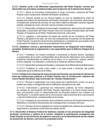Plan de la Patria 2025
[171]
2.7.2.1. Diseñar, junto a las diferentes organizaciones del Poder Popular, normas que
desarrollen los principios constitucionales para el ejercicio de la democracia directa.
2.7.2.1.1. Elevar en el proceso Constituyente el rango, funciones y alcances del Poder
Popular como componente vertebral del Estado venezolano.
2.7.2.1.2. Generar ajustes en los marcos legales, en que se establezca la visión de
escalas del sistema de planificación del Estado venezolano, las funciones, atribuciones,
competencias, sistemas de recursos, en una visión sistémica del poder nacional, regional,
estadal, subregional, local, comunal y de los consejos comunales.
2.7.2.1.3. Desarrollar y fortalecer el marco legal, competencias, atribuciones de instancias
espaciales y sectoriales del Poder Popular como los Consejos Presidenciales del Poder
Popular, el Congreso de la Patria, Parlamento Comunal, entre otras.
2.7.2.1.4. Legalizar e instrumentar las bases del cambio de los ministerios del Poder
Popular y del gobierno de calle, así como las competencias vinculantes con las bases del
Poder Popular y la garantía de las formas participativas y protagónicas que impidan tanto
el secuestro de espacios como la burocratización de la política.
2.7.2.2. Establecer nuevos y permanentes mecanismos de integración entre Estado y
sociedad, fortaleciendo la organización y las capacidades para la Defensa Integral de la
Nación.
2.7.2.2.1. Fortalecer, de manera constante y transversal la difusión teórico, ideológica
y programática de la visión antimperialista de la Revolución Bolivariana como elemento
sustancial anticolonialista de defensa de la Patria, en lo económico, cultural, político,
social y espacial, con expresión y coherencia en todas las políticas públicas.
2.7.2.2.2. Desarrollar las bases territoriales y sectoriales de la Milicia Nacional Bolivariana.
2.7.2.2.3. Fortalecer la unión cívico militar y su base social y territorial, del pueblo
organizado para la defensa de la Patria.
2.7.2.3. Fortalecer los sistemas de comunicación permanente, que permitan la interacción
entre las instituciones públicas y el Poder Popular para la construcción colectiva del
nuevo Estado Socialista, bajo el principio de “mandar obedeciendo”.
2.7.2.3.1. Normar e implementar una nueva praxis de la planificación- acción, en que el
pueblo sea sujeto y protagonista para la edificación del gobierno de calle.
2.7.2.3.2. Instrumentar y garantizar las instituciones públicas, de forma obligatoria,
los canales de comunicación del Poder Popular organizado y al mismo tiempo asumir
esta comunicación como un desencadenante de procesos políticos que impidan una
“tecnificación” y condición pasiva de la comunicación, bajo la premisa de la comunicación
y solución bidireccional, corresponsable de los temas.
2.7.2.3.3. Fortalecer la comunicación de la contraloría social con la Fiscalía General de la
República y Contraloría General para las investigaciones y procesos del caso.
2.7.2.3.4. Generar de forma obligatoria en todas las plataformas públicas los procesos de
seguimiento y contraloría social sobre los planes acción.
2.7.3. Desarrollar el Sistema Federal de Gobierno, basado en los principios de integridad
territorial, económica y política de la nación, mediante la participación protagónica del
Poder Popular en las funciones de gobierno comunal y en la administración de los medios
de producción de bienes y servicios de propiedad social.
 