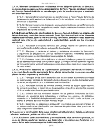 [172]
Plan de la Patria 2025
2.7.3.1. Transferir competencias de los distintos niveles del poder público a las comunas,
comunidades organizadas y demás organizaciones del Poder Popular, bajo las directrices
del Consejo Federal de Gobierno, con el mayor grado de planificación para el adecuado
desarrollo territorial.
2.7.3.1.1. Generar el marco normativo de las transferencias al Poder Popular de forma de
fortalecer esta política estructural de la construcción del socialismo, como democratización
efectiva de la sociedad.
2.7.3.1.2. Generar mecanismos de soporte, acompañamiento técnico para el florecimiento
del injerto y competencias, no pudiendo quedar ningún proceso de transferencia sin la
arquitectura de soporte asociada.
2.7.3.2. Desplegar la función planificadora del Consejo Federal de Gobierno, propiciando
la coordinación y control de las acciones del Poder Ejecutivo nacional en las diferentes
instancias territoriales, político-administrativas y comunales, para el adecuado desarrollo
regional bajo criterios de sostenibilidad y sustentabilidad, guiado por los principios
socialistas.
2.7.3.2.1. Fortalecer el esquema territorial del Consejo Federal de Gobierno para el
acompañamiento de la formulación y desarrollo de proyectos.
2.7.3.2.2. Mantener y fortalecer el sistema y plataforma informática de formulación
y seguimiento de proyectos del Consejo Federal de Gobierno, fomentando esquemas
interoperativos con las demás plataformas asociadas del Estado.
2.7.3.2.3. Fortalecer como política de Estado la interacción de los programas de formación
de las distintas instituciones con el perfil de apoyo y acompañamiento del Poder Popular,
así como sistematizar y difundir estas experiencias, sirviendo de base de un nuevo sistema
de conocimiento.
2.7.3.3. Promover el desarrollo de la planificación participativa territorial y económica,
a través de la articulación permanente de los planes comunitarios y comunales con los
planes locales, regionales y nacionales.
2.7.3.3.1. Participar en los planes sectoriales con los que estén mayormente asociadas
las experiencias y políticas del Consejo Federal de Gobierno, a efectos de impulsar visión
de escala, en el principio de la unidad dentro de la diversidad.
2.7.3.3.2. Fortalecer políticas de insumos directos, centros de acopio, apoyo técnico,
de forma de garantizar el desarrollo de los proyectos e impedir se pierdan los recursos
públicos en el metabolismo imperante del capital.
2.7.3.3.3. Generar con los ministerios rectores de las políticas sectoriales del caso,
tipologías de soluciones para industrializar y masificar sus opciones de aplicación,
manteniendo la flexibilidad de implementación para cada condición local o particular, que
atienda al principio de hacer más con menos y mejor.
2.7.3.3.4. Desarrollar los espacios de articulación y normativa para generar sinergias en
un sistema nacional de planificación, que maximice los potenciales roles y acciones de
cada componente del sistema.
2.7.4. Acelerar la construcción de la nueva plataforma institucional del Estado, en el marco
del nuevo modelo de gestión socialista bolivariano.
2.7.4.1. Establecer políticas de estímulo y reconocimiento a los servidores públicos, así
como de líderes populares y sociales, que desarrollen el ejercicio de sus funciones en el
marco de los valores que comportan la ética socialista.
 