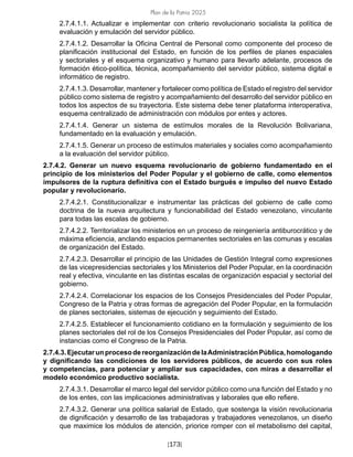 Plan de la Patria 2025
[173]
2.7.4.1.1. Actualizar e implementar con criterio revolucionario socialista la política de
evaluación y emulación del servidor público.
2.7.4.1.2. Desarrollar la Oficina Central de Personal como componente del proceso de
planificación institucional del Estado, en función de los perfiles de planes espaciales
y sectoriales y el esquema organizativo y humano para llevarlo adelante, procesos de
formación ético-política, técnica, acompañamiento del servidor público, sistema digital e
informático de registro.
2.7.4.1.3. Desarrollar, mantener y fortalecer como política de Estado el registro del servidor
público como sistema de registro y acompañamiento del desarrollo del servidor público en
todos los aspectos de su trayectoria. Este sistema debe tener plataforma interoperativa,
esquema centralizado de administración con módulos por entes y actores.
2.7.4.1.4. Generar un sistema de estímulos morales de la Revolución Bolivariana,
fundamentado en la evaluación y emulación.
2.7.4.1.5. Generar un proceso de estímulos materiales y sociales como acompañamiento
a la evaluación del servidor público.
2.7.4.2. Generar un nuevo esquema revolucionario de gobierno fundamentado en el
principio de los ministerios del Poder Popular y el gobierno de calle, como elementos
impulsores de la ruptura definitiva con el Estado burgués e impulso del nuevo Estado
popular y revolucionario.
2.7.4.2.1. Constitucionalizar e instrumentar las prácticas del gobierno de calle como
doctrina de la nueva arquitectura y funcionabilidad del Estado venezolano, vinculante
para todas las escalas de gobierno.
2.7.4.2.2. Territorializar los ministerios en un proceso de reingeniería antiburocrático y de
máxima eficiencia, anclando espacios permanentes sectoriales en las comunas y escalas
de organización del Estado.
2.7.4.2.3. Desarrollar el principio de las Unidades de Gestión Integral como expresiones
de las vicepresidencias sectoriales y los Ministerios del Poder Popular, en la coordinación
real y efectiva, vinculante en las distintas escalas de organización espacial y sectorial del
gobierno.
2.7.4.2.4. Correlacionar los espacios de los Consejos Presidenciales del Poder Popular,
Congreso de la Patria y otras formas de agregación del Poder Popular, en la formulación
de planes sectoriales, sistemas de ejecución y seguimiento del Estado.
2.7.4.2.5. Establecer el funcionamiento cotidiano en la formulación y seguimiento de los
planes sectoriales del rol de los Consejos Presidenciales del Poder Popular, así como de
instancias como el Congreso de la Patria.
2.7.4.3.EjecutarunprocesodereorganizacióndelaAdministraciónPública,homologando
y dignificando las condiciones de los servidores públicos, de acuerdo con sus roles
y competencias, para potenciar y ampliar sus capacidades, con miras a desarrollar el
modelo económico productivo socialista.
2.7.4.3.1. Desarrollar el marco legal del servidor público como una función del Estado y no
de los entes, con las implicaciones administrativas y laborales que ello refiere.
2.7.4.3.2. Generar una política salarial de Estado, que sostenga la visión revolucionaria
de dignificación y desarrollo de las trabajadoras y trabajadores venezolanos, un diseño
que maximice los módulos de atención, priorice romper con el metabolismo del capital,
 