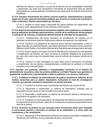 [174]
Plan de la Patria 2025
estimule los valores y principios, a la par de la atención de las necesidades materiales
y espirituales, así como sus mecanismos vinculantes de seguimiento para los efectos
administrativos y presupuestarios y fiscalización por parte de la Contraloría General de la
República.
2.7.4.4. Impulsar mecanismos de control y sanción políticos, administrativos y penales,
según sea el caso, para los servidores públicos que incurran en hechos de corrupción u
otras conductas y hechos sancionados por las leyes.
2.7.4.4.1. Ampliar el marco legal y desarrollar los planes estrictos de seguimiento, que
asuma la visión ejemplarizante de las prácticas anticorrupción.
2.7.4.5. Suprimir los requerimientos innecesarios exigidos a los ciudadanos y ciudadanas
para la realización de trámites administrativos, a través de la masificación de tecnologías
y unificación de criterios, erradicando definitivamente la actividad de los gestores.
2.7.4.5.1. Fortalecimiento del marco normativo de simplificación de trámites con la
definición de sanciones para las instituciones públicas que generen incumplimiento.
2.7.4.5.2. Construir una plataforma de denuncia sobre trámites innecesarios y trato no
digno al pueblo, por parte del Estado, que tribute información al Gobierno como correctivo,
Defensoría del Pueblo y Contraloría General de la República para el seguimiento del caso.
2.7.4.5.3. Asumir desde la Comisión Central de Planificación el proceso de normalización
y simplificación de trámites, así como normarse la condición obligatoria de autorización
por este ente, salvo caso de mandato legal, para la solicitud de cualquier trámite por el
Estado.
2.7.4.5.4. Construir un plan estratégico de corto plazo para la eliminación de trámites
y simplificación de los mismos, interoperatividad y prohibición de solicitud si el trámite
compete a otro ente del Estado.
2.7.5. Impulsar una profunda, definitiva e impostergable revolución en el sistema de
administración de justicia, entre los poderes públicos y el Poder Popular, que garantice la
igualdad de condiciones y oportunidades a toda la población a su acceso y aplicación.
2.7.5.1. Fortalecer el sistema de administración de justicia mediante la dotación de los
medios necesarios para su óptimo desempeño, incluyendo el nivel de investigación
criminal, que permita combatir la impunidad y el retraso procesal.
2.7.5.1.1. Constituir la comisión para coordinación del Sistema de Justicia Penal.
2.7.5.1.2. Desarrollar e implementar un sistema de información unificado para el
seguimiento de los casos en todo el sistema de justicia penal.
2.7.5.1.3. Desarrollar e implementar un sistema de información abierta e indicadores de
seguimiento de gestión y de resultados.
2.7.5.1.4. Fortalecer la nueva generación de integrantes del sistema de justicia mediante
el mejoramiento de la formación, selección e incorporación de personal, generando nueva
ética de la justicia.
2.7.5.2. Promover la justicia de paz comunal como herramienta eficaz para respaldar
la convivencia pacífica y favorecer la práctica de la solidaridad y el amor entre los
venezolanos y las venezolanas.
2.7.5.2.1. Desarrollar el Plan Nacional de Creación de Centros Comunales e Integrales de
Resolución de Conflictos, en los cuadrantes de paz y convivencia.
 