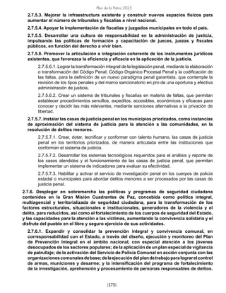 Plan de la Patria 2025
[175]
2.7.5.3. Mejorar la infraestructura existente y construir nuevos espacios físicos para
aumentar el número de tribunales y fiscalías a nivel nacional.
2.7.5.4. Apoyar la implementación de fiscalías y juzgados municipales en todo el país.
2.7.5.5. Desarrollar una cultura de responsabilidad en la administración de justicia,
impulsando las políticas de formación y capacitación de jueces, juezas y fiscales
públicos, en función del derecho a vivir bien.
2.7.5.6. Promover la articulación e integración coherente de los instrumentos jurídicos
existentes, que favorezca la eficiencia y eficacia en la aplicación de la justicia.
2.7.5.6.1. Lograr la transformación integral de la legislación penal, mediante la elaboración
o transformación del Código Penal, Código Orgánico Procesal Penal y la codificación de
las faltas, para la definición de un nuevo paradigma penal garantista, que contemple la
revisión de los tipos penales y del marco sancionatorio en pro de una oportuna y efectiva
administración de justicia.
2.7.5.6.2. Crear un sistema de tribunales y fiscalías en materia de faltas, que permitan
establecer procedimientos sencillos, expeditos, accesibles, económicos y eficaces para
conocer y decidir las más relevantes, mediante sanciones alternativas a la privación de
libertad.
2.7.5.7. Instalar las casas de justicia penal en los municipios priorizados, como instancias
de aproximación del sistema de justicia para la atención a las comunidades, en la
resolución de delitos menores.
2.7.5.7.1. Crear, dotar, tecnificar y conformar con talento humano, las casas de justicia
penal en los territorios priorizados, de manera articulada entre las instituciones que
conforman el sistema de justicia.
2.7.5.7.2. Desarrollar los sistemas tecnológicos requeridos para el análisis y reporte de
los casos atendidos y el funcionamiento de las casas de justicia penal, que permitan
implementar un sistema de indicadores para evaluar su efectividad.
2.7.5.7.3. Habilitar y activar el servicio de investigación penal en los cuerpos de policía
estadal o municipales para abordar delitos menores a ser procesados por las casas de
justicia penal.
2.7.6. Desplegar en sobremarcha las políticas y programas de seguridad ciudadana
contenidos en la Gran Misión Cuadrantes de Paz, concebida como política integral,
multiagencial y territorializada de seguridad ciudadana, para la transformación de los
factores estructurales, situacionales e institucionales, generadores de la violencia y el
delito, para reducirlos, así como el fortalecimiento de los cuerpos de seguridad del Estado,
y las capacidades para la atención a las víctimas, aumentando la convivencia solidaria y el
disfrute del pueblo en el libre y seguro ejercicio de sus actividades.
2.7.6.1. Expandir y consolidar la prevención integral y convivencia comunal, en
corresponsabilidad con el Estado, a través del diseño, ejecución y monitoreo del Plan
de Prevención Integral en el ámbito nacional, con especial atención a los jóvenes
desocupados de los sectores populares; de la aplicación de un plan especial de vigilancia
de patrullaje; de la activación del Servicio de Policía Comunal en acción conjunta con las
organizacionescomunalesdebase;delaejecucióndelplandetrabajoparalograrelcontrol
de armas, municiones y desarme; y la intensificación del programa de fortalecimiento
de la investigación, aprehensión y procesamiento de personas responsables de delitos.
 
