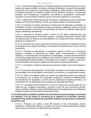 [176]
Plan de la Patria 2025
2.7.6.1.1. Promover la organización y movilización popular, en función de construir un nuevo
sistema de valores morales, principios y prácticas orientados a la nueva ética socialista,
prevención de la violencia en sus distintas modalidades, faltas, delitos y accidentalidad,
la resolución pacífica de conflictos, garantía de los derechos humanos y la adecuada
actuación ante emergencias y desastres, procurando la recuperación, construcción,
ocupación y uso de espacios públicos para la convivencia solidaria y la recreación.
2.7.6.1.2. Desarrollar el Plan Nacional de Formación y Organización para la Prevención
Integral, la Convivencia Solidaria y la Paz, que integre a todos los actores sociales.
2.7.6.1.3. Promover en centros educativos e instituciones de educación universitaria, la
movilización en torno a los derechos humanos, la creación y aplicación de las normas de
convivencia pacífica, la prevención de accidentes de tránsito y la atención adecuada de
riesgos, desastres y emergencias.
2.7.6.1.4. Aumentar la inclusión juvenil a través de una oferta socioproductiva que
disminuya la desocupación, la exclusión escolar y aumente la producción cultural crítica
de los/as jóvenes en situación de vulnerabilidad o en conflicto con la ley, al tiempo que
estimule su protagonismo.
2.7.6.1.5. Promover una cultura a favor de la convivencia solidaria y la resolución pacífica
de conflictos en los espacios formales y no formales de recreación para la paz y uso del
tiempo libre.
2.7.6.1.6. Promover la organización y movilización popular en torno a la convivencia
pacífica y solidaria, la prevención de delitos, faltas, “inconvivencias” y conflictos
violentos, y la administración de desastres y accidentalidad, a través del financiamiento
de acciones programáticas que modifiquen las condiciones dentro de las comunidades,
el acompañamiento técnico-político, la formación en la materia, el registro y estímulo a
buenas prácticas y el impulso a espacios de articulación social de experiencias.
2.7.6.1.7. Consolidar un sistema nacional de prevención integral, convivencia solidaria y
paz.
2.7.6.1.8. Favorecer la recuperación, construcción, ocupación y uso de espacios públicos,
que posibiliten a las comunidades la convivencia, la recreación y la organización popular.
2.7.6.1.9. Definir una política pública en materia de seguridad privada que coadyuve
a la prevención en el campo de la seguridad ciudadana, mediante el establecimiento
de mecanismos de regulación y control para las empresas de vigilancia privada y de
coordinación de sus actividades con los órganos de seguridad del Estado.
2.7.6.1.10. Consolidar el Movimiento Por la Paz y la Vida para la construcción de una
cultura de paz, mediante propuestas y acciones a favor de una convivencia pacífica,
segura, solidaria y libertaria, a través del fortalecimiento de la organización y la movilización
popular en apoyo a la Gran Misión Cuadrantes de Paz.
2.7.6.2. Reimpulsar y fortalecer la política para el control de armas de fuego y municiones
y el desarme, a fin de reducir la ocurrencia de la violencia en el territorio nacional,
consolidando las políticas públicas de seguridad ciudadana, que garanticen condiciones
de justicia y paz.
2.7.6.2.1. Promover una cultura a favor del desarme en las comunidades, centros
educativos, instituciones públicas y privadas, que incluya medidas preventivas dirigidas
hacia la sana convivencia y el disfrute de esos espacios.
 