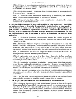 Plan de la Patria 2025
[177]
2.7.6.2.2. Diseño de campañas comunicacionales para divulgar e incentivar el desarme
de la población, así como sensibilizar a la población sobre los efectos nocivos que genera
en la sociedad el culto a las armas.
2.7.6.2.3. Optimizar, expandir y fortalecer el desarme y los procesos de registro y marcaje
de armas de fuego y municiones.
2.7.6.2.4. Consolidar fuentes de ingresos (monetarios y no monetarios) que permitan
apoyar y desarrollar políticas y objetivos en el ámbito del desarme.
2.7.6.2.5. Implementar políticas públicas para la sensibilización y actuación en los centros
penitenciarios, en materia de desarme.
2.7.6.3. Fortalecer los órganos de seguridad ciudadana en materia de control y prevención
del delito, mediante el desarrollo de capacidades institucionales, la organización y
articulación en la escala nacional, estadal, municipal, parroquial y por cuadrantes de
paz, así como la dotación de equipamiento individual e institucional a los cuerpos de
policía y la tecnificación comunicacional para una respuesta rápida y efectiva, con una
perspectiva integral, a fin de garantizar el disfrute y ejercicio de los derechos de la
población.
2.7.6.3.1. Fortalecer la puesta en funcionamiento eficiente del Sistema Integrado de
Policía, de cara a optimizar el servicio de la policía ostensiva bajo el enfoque del Modelo
Policial Bolivariano.
2.7.6.3.2. Fortalecer el Sistema Integrado de Investigación Penal, con el fin de hacer más
eficiente y efectiva la investigación y detección de todo tipo de delitos, incluyendo el crimen
organizado y los hechos de corrupción, disminuir los índices de impunidad y generar
mayor gobernabilidad sobre la gestión y los diferentes procesos de la investigación penal.
2.7.6.3.3. Avanzar hasta la culminación del proceso de refundación total del Cuerpo de
Investigaciones Científicas, Penales y Criminalísticas.
2.7.6.3.4. Implementar, en el marco de la Gran Misión Cuadrantes de Paz, beneficios
sociales integrales para todos los servidoras y servidores públicos de la seguridad
ciudadana y el personal de la UNES.
2.7.6.3.5. Potenciar los mecanismos tecnológicos y operativos de vigilancia y patrullaje
en sus diversas modalidades, atención de emergencias y desastres en todo el territorio
nacional, con especial énfasis en aquellos municipios priorizados con base en la incidencia
delictiva o en las variables vinculadas a la vulnerabilidad del territorio.
2.7.6.3.6. Fortalecer la investigación y el procesamiento de los delitos violentos en todas sus
fases, de manera coordinada entre todos los actores institucionales con responsabilidad
en la materia.
2.7.6.3.7. Fortalecer los mecanismos institucionales y de control con que cuenta el Estado
para regular las empresas de seguridad privada y los servicios de escoltas.
2.7.6.4. Desplegar la Policía Nacional Bolivariana en todo el territorio nacional.
2.7.6.4.1. Retomar el proyecto doctrinario original a partir del cual se dio la conformación
del cuerpo de Policía Nacional Bolivariana como una policía eminentemente comunitaria,
preventiva, de protección y de autoridad, generando una restructuración global de la
institución, ética, moral, organizativa, científica, profesional y funcional en todo el territorio
nacional, que contemple la depuración total, experiencias significativas y aportes del
pueblo venezolano.			
 