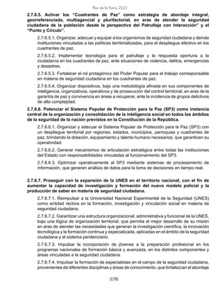 [178]
Plan de la Patria 2025
2.7.6.5. Activar los “Cuadrantes de Paz” como estrategia de abordaje integral,
georreferenciada, multiagencial y plurifactorial, en aras de atender la seguridad
ciudadana de la población desde la perspectiva del Patrullaje con Interacción” y el
“Punto y Círculo”.		
2.7.6.5.1. Organizar, adecuar y equipar a los organismos de seguridad ciudadana y demás
instituciones vinculadas a las políticas territorializadas, para el despliegue efectivo en los
cuadrantes de paz.			
2.7.6.5.2. Implementar tecnología para el patrullaje y la respuesta oportuna a la
ciudadanía en los cuadrantes de paz, ante situaciones de violencia, delitos, emergencias
y desastres. 			
2.7.6.5.3. Fortalecer el rol protagónico del Poder Popular para el trabajo corresponsable
en materia de seguridad ciudadana en los cuadrantes de paz.			
2.7.6.5.4. Organizar dispositivos, bajo una metodología afinada en sus componentes de
inteligencia, organizativos, operativos y de prosecución del control territorial, en aras de la
garantía de paz y convivencia en áreas a recuperar, ante la incidencia de grupos delictivos
de alta complejidad.			
2.7.6.6. Potenciar el Sistema Popular de Protección para la Paz (SP3) como instancia
central de la organización y consolidación de la inteligencia social en todos los ámbitos
de la seguridad de la nación previstos en la Constitución de la República.			
2.7.6.6.1. Organizar y adecuar el Sistema Popular de Protección para la Paz (SP3) con
un despliegue territorial por regiones, estados, municipios, parroquias y cuadrantes de
paz, brindando la dotación, equipamiento y talento humano necesarios, que garanticen su
operatividad.			
2.7.6.6.2. Generar mecanismos de articulación estratégica entre todas las instituciones
del Estado con responsabilidades vinculadas al funcionamiento del SP3.			
2.7.6.6.3. Optimizar operativamente al SP3 mediante sistemas de procesamiento de
información, que generen análisis de datos para la toma de decisiones en tiempo real.		
2.7.6.7. Proseguir con la expansión de la UNES en el territorio nacional, con el fin de
aumentar la capacidad de investigación y formación del nuevo modelo policial y la
producción de saber en materia de seguridad ciudadana.			
2.7.6.7.1. Reimpulsar a la Universidad Nacional Experimental de la Seguridad (UNES)
como entidad rectora en la formación, investigación y vinculación social en materia de
seguridad ciudadana.			
2.7.6.7.2. Garantizar una estructura organizacional, administrativa y funcional de la UNES,
bajo una lógica de organización territorial, que permita el mejor desarrollo de su misión
en aras de atender las necesidades que generan la investigación científica, la innovación
tecnológica y la formación continua y especializada, aplicadas en el ámbito de la seguridad
ciudadana y el sistema penitenciario.		
2.7.6.7.3. Impulsar la incorporación de jóvenes a la preparación profesional en los
programas nacionales de formación básica y avanzada, en los distintos componentes y
áreas vinculadas a la seguridad ciudadana.			
2.7.6.7.4. Impulsar la formación de especialistas en el campo de la seguridad ciudadana,
provenientes de diferentes disciplinas y áreas de conocimiento, que fortalezcan el abordaje
 
