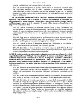 Plan de la Patria 2025
[179]
integral, multidisciplinario e interagencial en esta materia.			
2.7.6.7.5. Impulsar la política de punto y círculo desde la vinculación social en todas
las poligonales atendidas por la UNES, mediante la identificación, actualización
georreferenciada y definición de diagnósticos sobre la incidencia delictiva y la violencia
en las comunidades, que permitan una intervención más eficaz y eficiente por parte de los
órganos del Estado.			
2.7.6.8. Desarrollar el Sistema Nacional de Atención a la Victima para la atención integral,
oportuna y pertinente a las víctimas de la violencia, reconociendo y atenuando sus
efectos negativos sobre personas y colectivos, e incrementando la respuesta efectiva
del Estado, para lograr tanto la reducción de estos delitos como posibles factores de
impunidad asociados a ellos.
2.7.6.8.1. Diseñar un sistema de registro e información de víctimas de violencia que
permita facilitar su acceso al Sistema de Atención Integral, al mismo tiempo que allane el
proceso de seguimiento de sus casos, informe sobre patrones de criminalidad e impunidad
y abra la oportunidad para la creación de espacios organizativos de las víctimas de estos
hechos.
2.7.6.8.2. Crear y poner en funcionamiento un Sistema Nacional de Atención Integral a
Víctimas de Violencia, que facilite la superación consciente y problematizadora de estos
eventos y contribuya a su empoderamiento personal y colectivo.
2.7.6.8.3. Diseñar y aplicar un Programa Nacional de Capacitación a funcionarios y
funcionarias públicas para la atención integral de las víctimas.
2.7.6.8.4. Consolidar en todo el territorio nacional la presencia de la Oficina Nacional
de Atención Integral a las Víctimas de Violencia (ONAIVV) con dotación, equipamiento,
infraestructura y personal calificado multidisciplinario.			
2.7.6.9. Organizar un sistema nacional de investigaciones en el campo de la convivencia, la
seguridad ciudadana, el delito y la violencia, dirigido de manera conjunta por el Ministerio
del Poder Popular con competencia en materia de seguridad ciudadana, el Ministerio
del Poder Popular para Educación Universitaria, Ciencia y Tecnología y la UNES, en
el que participen investigadores, activistas, trabajadores comunitarios, universidades e
instituciones públicas y privadas para la creación y socialización de conocimientos en
esta materia.			
2.7.6.9.1. Promover el desarrollo de estudios e investigaciones estratégicas que permitan
un mayor conocimiento del fenómeno de la violencia y la inseguridad en el país y que
tributen a la consolidación de una política pública en este campo, consistente con la
realidad.			
2.7.6.9.2. Promover un sistema de estímulo a la creación y socialización de conocimientos
en el campo de la prevención del delito, criminalidad, violencia y seguridad ciudadana.
2.7.6.9.3. Garantizar la inversión necesaria en el campo de la investigación científica
aplicada al campo de la seguridad ciudadana, mediante la creación de un Fondo
Nacional, que implemente programas de financiamiento a la investigación y apoyo a la
formación especializada y al intercambio científico en el campo de la prevención del delito,
criminalidad, violencia, seguridad ciudadana y accidentalidad vial, en una acción conjunta
entre los ministerios del Poder Popular con competencias en seguridad ciudadana,
educación universitaria, ciencia y tecnología y la Universidad Nacional Experimental de la
Seguridad (UNES).
 