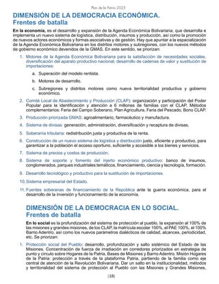 [18]
Plan de la Patria 2025
DIMENSIÓN DE LA DEMOCRACIA ECONÓMICA.
Frentes de batalla
En la economía, es el desarrollo y expansión de la Agenda Económica Bolivariana, que desarrolla e
implementa un nuevo sistema de logística, distribución, insumos y producción, así como la promoción
de nuevos actores económicos y formas asociativas y de gestión. Hay que apuntar a la espacialización
de la Agenda Económica Bolivariana en los distritos motores y subregiones, con los nuevos métodos
de gobierno económico devenidos de la GMAS. En este sentido, se priorizan:
1. Motores de la Agenda Económica Bolivariana para la satisfacción de necesidades sociales,
diversificación del aparato productivo nacional, desarrollo de cadenas de valor y sustitución de
importaciones:
a. Superación del modelo rentista.
b. Motores de desarrollo.
c. Subregiones y distritos motores como nueva territorialidad productiva y gobierno
económico.
2. Comité Local de Abastecimiento y Producción (CLAP): organización y participación del Poder
Popular para la identificación y atención a 6 millones de familias con el CLAP. Métodos
complementarios: Feria del Campo Soberano, Plan Agricultura, Feria del Pescado, Bono CLAP.
3. Producción priorizada GMAS: agroalimentario, farmacéutico y manufactura.
4. Sistema de divisas: generación, administración, diversificación y recaptura de divisas.
5. Soberanía tributaria: redistribución justa y productiva de la renta.
6. Construcción de un nuevo sistema de logística y distribución justo, eficiente y productivo, para
garantizar a la población el acceso oportuno, suficiente y accesible a los bienes y servicios.
7. Sistema de precios y costos de producción.
8. Sistema de soporte y fomento del injerto económico productivo: banco de insumos,
conglomerados, parques industriales temáticos, financiamiento, ciencia y tecnología, formación.
9. Desarrollo tecnológico y productivo para la sustitución de importaciones.
10.Sistema empresarial del Estado.
11. Fuentes soberanas de financiamiento de la República ante la guerra económica, para el
desarrollo de la inversión y funcionamiento de la economía.
DIMENSIÓN DE LA DEMOCRACIA EN LO SOCIAL.
Frentes de batalla
En lo social es la profundización del sistema de protección al pueblo, la expansión al 100% de
las misiones y grandes misiones, de los CLAP, la matrícula escolar 100%, el PAE 100%, el 100%
Barrio Adentro, así como los nuevos parámetros dialécticos de calidad, alcances, periodicidad,
etc. Se priorizan:
1. Protección social del Pueblo: desarrollo, profundización y salto sistémico del Estado de las
Misiones. Concentración de fuerza de irradiación en corredores priorizados en estrategia de
punto y círculo sobre Hogares de la Patria, Bases de Misiones y Barrio Adentro. Misión Hogares
de la Patria: protección a través de la plataforma Patria, partiendo de la familia como eje
central de atención de la Revolución Bolivariana. Dar un salto en la institucionalidad, métodos
y territorialidad del sistema de protección al Pueblo con las Misiones y Grandes Misiones,
 
