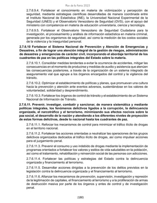 [180]
Plan de la Patria 2025
2.7.6.9.4. Fortalecer el conocimiento en materia de victimización y percepción de
seguridad, mediante estrategias científicas desarrolladas de manera coordinada entre
el Instituto Nacional de Estadística (INE), la Universidad Nacional Experimental de la
Seguridad (UNES) y el Observatorio Venezolano de Seguridad (OVS), con el apoyo del
ministerio con competencia en materia de educación universitaria, ciencia y tecnología.
2.7.6.9.5. Fortalecer el Observatorio Venezolano de Seguridad Ciudadana para la
investigación, el procesamiento y análisis de información estadística en materia criminal,
generada por los organismos de seguridad, así como la medición de los costos sociales
de la violencia y la inseguridad personal.			
2.7.6.10 Fortalecer el Sistema Nacional de Prevención y Atención de Emergencias y
Desastres, a fin de lograr una atención integral de la gestión de riesgos, administración
de desastres y emergencias de carácter civil, incorporando el abordaje territorial de los
cuadrantes de paz en las políticas integrales del Estado sobre la materia.
2.7.6.10.1. Consolidar medidas tendentes a evitar la ocurrencia de accidentes, mitigar las
consecuencias en el momento de producirse y medidas de auxilio y asistencia que atenúen
las consecuencias posteriores, a través de la organización de un sistema integrado de
aseguramiento vial que agrupe a los órganos encargados del control y la vigilancia del
tránsito.
2.7.6.10.2. Optimizar el establecimiento de políticas y planes, que promuevan una cultura
hacia la prevención y atención ante eventos adversos, sustentándose en los valores de
voluntariedad, solidaridad y desprendimiento.
2.7.6.10.3. Fortalecer los órganos de control de tránsito y el establecimiento de un Sistema
Nacional de Información de Tránsito.
2.7.6.11. Prevenir, investigar, combatir y sancionar, de manera sistemática y mediante
políticas integrales, los fenómenos delictivos ligados a la corrupción, la delincuencia
organizada, el narcotráfico y el terrorismo, minimizando sus efectos nocivos sobre la
paz social, el desarrollo de la nación y atendiendo a los diferentes niveles de proyección
de estas formas delictivas, desde lo nacional hasta los cuadrantes de paz.
2.7.6.11.1. Reforzar los mecanismos de control para minimizar el tráfico ilícito de drogas
en el territorio nacional.
2.7.6.11.2. Fortalecer las acciones orientadas a neutralizar las operaciones de los grupos
delictivos organizados dedicados al tráfico ilícito de drogas, así como impulsar acciones
para el juzgamiento penal.
2.7.6.11.3. Prevenir el consumo y uso indebido de drogas mediante la implementación de
programas orientados a fortalecer los valores y estilos de vida saludables en la población,
así como el tratamiento, rehabilitación y reinserción social de las personas con adicciones.
2.7.6.11.4. Fortalecer las políticas y estrategias del Estado contra la delincuencia
organizada y financiamiento al terrorismo.
2.7.6.11.5. Desarrollar acciones dirigidas a la prevención de los delitos previstos en la
legislación contra la delincuencia organizada y el financiamiento al terrorismo.
2.7.6.11.6. Afianzar los mecanismos de prevención, supervisión, investigación y represión
de la legitimación de capitales, el financiamiento al terrorismo y a la proliferación de armas
de destrucción masiva por parte de los órganos y entes de control y de investigación
penal.
 