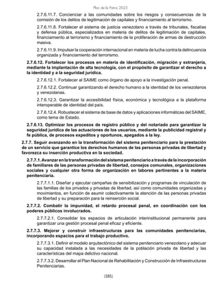 Plan de la Patria 2025
[181]
2.7.6.11.7. Concienciar a las comunidades sobre los riesgos y consecuencias de la
comisión de los delitos de legitimación de capitales y financiamiento al terrorismo.
2.7.6.11.8. Fortalecer el sistema de justicia venezolano a través de tribunales, fiscalías
y defensa pública, especializados en materia de delitos de legitimación de capitales,
financiamiento al terrorismo y financiamiento de la proliferación de armas de destrucción
masiva.
2.7.6.11.9. Impulsar la cooperación internacional en materia de lucha contra la delincuencia
organizada y financiamiento del terrorismo.
2.7.6.12. Fortalecer los procesos en materia de identificación, migración y extranjería,
mediante la implantación de alta tecnología, con el propósito de garantizar el derecho a
la identidad y a la seguridad jurídica.
2.7.6.12.1. Fortalecer al SAIME como órgano de apoyo a la investigación penal.
2.7.6.12.2. Continuar garantizando el derecho humano a la identidad de los venezolanos
y venezolanas.
2.7.6.12.3. Garantizar la accesibilidad física, económica y tecnológica a la plataforma
interoperable de identidad del país.
2.7.6.12.4. Robustecer el sistema de base de datos y aplicaciones informáticas del SAIME,
como tema de Estado.
2.7.6.13. Optimizar los procesos de registro público y del notariado para garantizar la
seguridad jurídica de las actuaciones de los usuarios, mediante la publicidad registral y
fe pública, de procesos expeditos y oportunos, apegados a la ley.
2.7.7. Seguir avanzando en la transformación del sistema penitenciario para la prestación
de un servicio que garantice los derechos humanos de las personas privadas de libertad y
favorezca su inserción productiva en la sociedad.
2.7.7.1.Avanzarenlatransformacióndelsistemapenitenciarioatravésdelaincorporación
de familiares de las personas privadas de libertad, consejos comunales, organizaciones
sociales y cualquier otra forma de organización en labores pertinentes a la materia
penitenciaria.
2.7.7.1.1. Diseñar y ejecutar campañas de sensibilización y programas de vinculación de
las familias de los privados y privadas de libertad, así como comunidades organizadas y
movimientos, en función de asumir colectivamente la atención de las personas privadas
de libertad y su preparación para la reinserción social.
2.7.7.2. Combatir la impunidad, el retardo procesal penal, en coordinación con los
poderes públicos involucrados.
2.7.7.2.1. Consolidar los espacios de articulación interinstitucional permanente para
garantizar una gestión procesal penal eficaz y eficiente.
2.7.7.3. Mejorar y construir infraestructuras para las comunidades penitenciarias,
incorporando espacios para el trabajo productivo.
2.7.7.3.1. Definir el modelo arquitectónico del sistema penitenciario venezolano y adecuar
su capacidad instalada a las necesidades de la población privada de libertad y las
características del mapa delictivo nacional.
2.7.7.3.2. Desarrollar el Plan Nacional de Rehabilitación y Construcción de Infraestructuras
Penitenciarias.
 