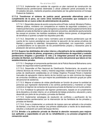 [182]
Plan de la Patria 2025
2.7.7.3.3. Implementar con carácter de urgencia un plan nacional de construcción de
infraestructuras penitenciarias destinadas a ubicar población penal procesada en los
23 estados del país, mediante proyectos presentados por las gobernaciones al Consejo
Federal de Gobierno.
2.7.7.4. Transformar el sistema de justicia penal, generando alternativas para el
cumplimiento de la pena, así como otros beneficios procesales que coadyuve a la
conformación de un nuevo orden de administración de justicia.
2.7.7.4.1. Desarrollar planes de acción conjunta entre el Poder Judicial, Ministerio Público,
defensa pública, ministerio con competencia en materia de seguridad ciudadana y en
materia penitenciaria, que garanticen el progresivo y acelerado descongestionamiento de la
población privada de libertad en salas de retención preventiva, atendiendo oportunamente
las causas en proceso, las medidas cautelares a delitos menos graves, el otorgamiento
de beneficios a quienes cumplan los requisitos para ello.
2.7.7.4.2. Desarrollar un nuevo marco normativo para el sistema penitenciario que dé
cuenta de los nuevos paradigmas que orientan la ejecución de las penas privativas de
libertad y garantice la celeridad, transparencia, oportunidad, con supervisión, control
y profesionalismo en la ejecución de los procedimientos propios y necesarios para la
prestación del servicio penitenciario.
2.7.7.5. Superar las debilidades del orden interno y disciplinario de los establecimientos
penitenciarios a través de planes, programas y procedimientos de seguridad y custodia
penitenciaria dirigidos a garantizar la vida y la integridad personal de las personas
privadas de libertad, sus familiares y visitantes, así como del personal que labora en los
establecimientos penales.
2.7.7.5.1. Desplegar el componente penitenciario de la Policía Nacional Bolivariana como
cuerpo de seguridad externa penitenciaria.
2.7.7.5.2. Desarrollar el Plan Nacional de Clasificación Penitenciaria, de acuerdo con
criterios técnicos de mínima, media y máxima seguridad, instalando a nivel nacional las
juntas de clasificación establecidas en el Código Orgánico Procesal Penal e implantar
manuales de agrupación interna dentro de los centros que no solo minimice los riesgos
de conductas vandálicas, sino que mejore las posibilidades de atención grupal por parte
del personal de asistencia.
2.7.7.5.3. Mejorar el sistema de visitas planificadas en función de prever la cantidad de
personas que ingresarán diariamente a los centros penitenciarios y mantener un mejor
control en el régimen de contactos de la persona privada de libertad con el mundo exterior.
2.7.7.5.4. Fortalecer la aplicación del régimen penitenciario, basado en el cumplimiento
de la disciplina y el orden interno, en un ambiente de trabajo productivo, educación y sano
desarrollo por parte de los privados y privadas de libertad.
2.7.7.5.5. Implementar estrategias de resolución de conflictos y pacificación de los
establecimientos penitenciarios con la intervención de los familiares de los privados y
privadas de libertad.
2.7.7.5.6. Crear e implementar un protocolo de ingreso para ser aplicado a los privados
de libertad, a los fines de realizar una primera clasificación a través de la observación,
estudios y evaluación por parte del equipo técnico.
2.7.7.6. Brindar a la población privada de libertad la atención necesaria para mejorar
sus aptitudes y capacidades en pro de su rehabilitación y su proceso progresivo de
reinserción social.
 