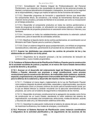 Plan de la Patria 2025
[183]
2.7.7.6.1. Consolidación del Sistema Integral de Profesionalización del Personal
Penitenciario, que responda a las necesidades de atención de las personas privadas de
libertad y compense laboralmente al trabajador y trabajadora, de acuerdo con la magnitud
de la responsabilidad y riesgo que implica el ejercicio de las funciones del sistema.
2.7.7.6.2. Desarrollar programas de formación y capacitación técnica que desarrollen
los componentes éticos, de conciencia y de manejo de herramientas técnicas para la
inserción de los privados y privadas de libertad en la sociedad, así como su incorporación
en el trabajo productivo.
2.7.7.6.3. Desarrollar el componente productivo en todos los centros penitenciarios a
través de programas de empleo, en articulación con empresas públicas y privadas, así
como el desarrollo de proyectos productivos en asociación entre internos e internas y sus
familiares.
2.7.7.6.4. Incorporar en todos los establecimientos penitenciarios la extensión cultural
penitenciaria, para el desarrollo de actividades artísticas.
2.7.7.6.5. Masificar el deporte dentro de los centros penitenciarios, en coordinación con el
Ministerio del Poder Popular para la Juventud y Deporte.
2.7.7.6.6. Crear un sistema integral de apoyo postpenitenciario, con énfasis en programas
socioeducativos y laborales, garantizando la privacidad de los antecedentes penales.
2.7.7.7. Superar las debilidades que presentan los centros de privación de los y las
adolescentes en conflicto con la ley penal.
2.7.7.7.1. Diagnóstico de la situación procesal y de las condiciones de reclusión de
adolescentes y nuevo modelo programático.
2.7.8. Fortalecer el Sistema Nacional de Planificación Pública y Popular para la construcción
de la sociedad socialista de justicia y equidad, en el marco del nuevo Estado democrático
y social de derecho y de justicia.
2.7.8.1. Avanzar en el desarrollo del ordenamiento legal del Sistema de Planificación
Pública y Popular, elevando sus premisas a rango constitucional, como proceso
revolucionario para la construcción del futuro, de irreductible visión sistémica, sectorial,
espacial y organizacional y de protagonismo irrenunciable del Poder Popular y el Estado,
para la defensa de la soberanía y desarrollo del máximo interés nacional.
2.7.8.1.1. Fortalecer el marco legal y reglamentario de la Ley de Planificación Popular
como sistema integrado de planes sectoriales, espaciales y organizacionales, que asuma
a la planificación como un proceso continuo de acción para la transformación social, por
lo que se deberá reforzar su carácter vinculante con la ejecución administrativa de los
proyectos, así como con el sistema de seguimiento e indicadores de los mismos.
2.7.8.1.2. Desarrollar el principio constitucional de la agregación de escalas como forma
de construcción de un nuevo Estado, atendiendo la visión sistémica del sistema de
regionalización, sus escalas y las competencias, atribuciones, niveles de decisión, actores
y recursos de cada uno y la interconexión sistémica entre ellos.
2.7.8.1.3. Garantizar la adecuación institucional al sistema de planes del país, a efectos
de maximizar la eficiencia y los niveles de sinergias y coordinación.
2.7.8.2. Promover al Sistema Nacional de Planificación como instancia coordinadora
e integradora de la actividad planificadora y de seguimiento de las acciones de los
 