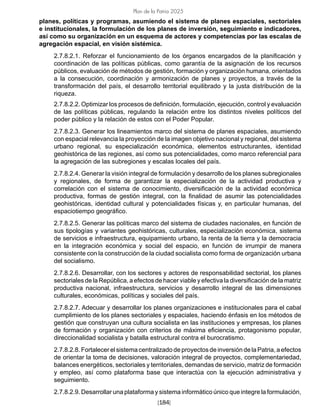 [184]
Plan de la Patria 2025
planes, políticas y programas, asumiendo el sistema de planes espaciales, sectoriales
e institucionales, la formulación de los planes de inversión, seguimiento e indicadores,
así como su organización en un esquema de actores y competencias por las escalas de
agregación espacial, en visión sistémica.
2.7.8.2.1. Reforzar el funcionamiento de los órganos encargados de la planificación y
coordinación de las políticas públicas, como garantía de la asignación de los recursos
públicos, evaluación de métodos de gestión, formación y organización humana, orientados
a la consecución, coordinación y armonización de planes y proyectos, a través de la
transformación del país, el desarrollo territorial equilibrado y la justa distribución de la
riqueza.
2.7.8.2.2. Optimizar los procesos de definición, formulación, ejecución, control y evaluación
de las políticas públicas, regulando la relación entre los distintos niveles políticos del
poder público y la relación de estos con el Poder Popular.
2.7.8.2.3. Generar los lineamientos marco del sistema de planes espaciales, asumiendo
con espacial relevancia la proyección de la imagen objetivo nacional y regional, del sistema
urbano regional, su especialización económica, elementos estructurantes, identidad
geohistórica de las regiones, así como sus potencialidades, como marco referencial para
la agregación de las subregiones y escalas locales del país.
2.7.8.2.4. Generar la visión integral de formulación y desarrollo de los planes subregionales
y regionales, de forma de garantizar la especialización de la actividad productiva y
correlación con el sistema de conocimiento, diversificación de la actividad económica
productiva, formas de gestión integral, con la finalidad de asumir las potencialidades
geohistóricas, identidad cultural y potencialidades físicas y, en particular humanas, del
espaciotiempo geográfico.
2.7.8.2.5. Generar las políticas marco del sistema de ciudades nacionales, en función de
sus tipologías y variantes geohistóricas, culturales, especialización económica, sistema
de servicios e infraestructura, equipamiento urbano, la renta de la tierra y la democracia
en la integración económica y social del espacio, en función de irrumpir de manera
consistente con la construcción de la ciudad socialista como forma de organización urbana
del socialismo.
2.7.8.2.6. Desarrollar, con los sectores y actores de responsabilidad sectorial, los planes
sectoriales de la República, a efectos de hacer viable y efectiva la diversificación de la matriz
productiva nacional, infraestructura, servicios y desarrollo integral de las dimensiones
culturales, económicas, políticas y sociales del país.
2.7.8.2.7. Adecuar y desarrollar los planes organizaciones e institucionales para el cabal
cumplimiento de los planes sectoriales y espaciales, haciendo énfasis en los métodos de
gestión que construyan una cultura socialista en las instituciones y empresas, los planes
de formación y organización con criterios de máxima eficiencia, protagonismo popular,
direccionalidad socialista y batalla estructural contra el burocratismo.
2.7.8.2.8. Fortalecer el sistema centralizado de proyectos de inversión de la Patria, a efectos
de orientar la toma de decisiones, valoración integral de proyectos, complementariedad,
balances energéticos, sectoriales y territoriales, demandas de servicio, matriz de formación
y empleo, así como plataforma base que interactúa con la ejecución administrativa y
seguimiento.
2.7.8.2.9. Desarrollar una plataforma y sistema informático único que integre la formulación,
 
