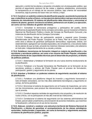 Plan de la Patria 2025
[185]
ejecución y control de los planes y proyectos vinculados con el presupuesto público, que
permita el seguimiento oportuno de las metas y objetivos establecidos, promoviendo
la transparencia en el manejo de los recursos públicos, bajo criterios de racionalidad
económica, bajo la premisa de hacer más con menos y mejor.
2.7.8.3. Construir un auténtico sistema de planificación popular, asumiendo la premisa de
que, si planificar es soñar el futuro, no hay ejercicio democrático real que renuncie al acto
soberano de vislumbrarlo. El sistema de planificación debe direccionar y sincronizar el
sistema de planes, generar conciencia socialista, pertenencia con el plan y su ejecución,
así como con los métodos de gestión del mismo.
2.7.8.3.1. Consolidar la democracia protagónica y participativa del pueblo, dando
significancia al papel planificador de los consejos comunales, que se incorporan al Sistema
Nacional de Planificación Pública a través del Consejo de Planificación Comunal y las
instancias de planificación de los Consejos Comunales.
2.7.8.3.2. Fortalecer formas de participación sectorial y espacial como Consejos
Presidenciales del Poder Popular, Congreso de la Patria, Plan de la Patria Comunal,
entre otros a efectos de garantizar participación democrática, organizada, directa, con
sistematicidad y agregación por escalas espaciales y de competencia, a los actores reales
de los planes de que se trate, privando los máximos intereses nacionales y de soberanía
en todo plan, independientemente de su escala y actores.
2.7.8.4. Establecer mecanismos de formación integral en materia de planificación a los
servidores y servidoras públicos, así como a los voceros del Poder Popular, orientados
al fortalecimiento de las capacidades técnicas para el desarrollo de proyectos y el diseño
de políticas públicas.
2.7.8.4.1. Sistematizar y fortalecer la formación de una nueva doctrina revolucionaria de
la planificación.
2.7.8.4.2. Fortalecer a la Escuela Venezolana de Planificación en la formación de los
servidores públicos y actores del Poder Popular para el proceso de formulación,
participación, gestión y seguimiento de los planes.
2.7.8.5. Impulsar y fortalecer un poderoso sistema de seguimiento asociado al sistema
de planificación.
2.7.8.5.1. Fortalecer una plataforma integral de inversión y seguimiento transversal a
todo el Estado venezolano, con los más altos estándares tecnológicos y seguimiento en
campo, de forma periódica.
2.7.8.5.2. Sincronizar el sistema de seguimiento con el Cuerpo de Inspectores, así como
con las micromisiones, para producir las intervenciones y correctivos en aquellos casos
que lo amerite.
2.7.8.5.3. Constituir espacios centrales de seguimiento a los proyectos y de resolución de
nudos críticos, con la participación al más alto nivel de las instituciones.
2.7.8.5.4. Correlacionar el sistema de seguimiento con los sistemas administrativos del
Estado, para el cabal cumplimiento y sincronización de acciones medulares, que maximice
la fiscalización y eficiencia en el uso de los recursos.
2.7.8.6. Adecuar, construir y sostener una estructura territorial del Sistema Nacional de
Planificación, a efectos de garantizar el acompañamiento de los planes estratégicos
sectoriales, institucionales y espaciales, así como la formación y seguimiento asociado
al sistema de planificación público, popular.
 