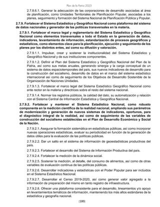 [186]
Plan de la Patria 2025
2.7.8.6.1. Generar la adecuación de las corporaciones de desarrollo asociadas al área
de planificación, como Unidades Territoriales de Planificación Popular, asociadas a los
planes, seguimiento y formación del Sistema Nacional de Planificación Pública y Popular.
2.7.9. Fortalecer el Sistema Estadístico y Geográfico Nacional como plataforma del sistema
de datos nacionales y generador de las políticas transversales en la materia.
2.7.9.1. Fortalecer el marco legal y reglamentario del Sistema Estadístico y Geográfico
Nacional como elementos transversales a todo el Estado en la generación de datos,
indicadores, levantamiento de información, estandarización de procesos geográficos y
estadísticos, como elementos clave para la planificación, ejecución y seguimiento de los
planes por los distintos entes, así como su difusión y valoración.
2.7.9.1.1. Impulsar, crear y sostener la institucionalidad del Sistema Estadístico y
Geográfico Nacional y de sus instituciones componentes.
2.7.9.1.2. Definir el Plan del Sistema Estadístico y Geográfico Nacional del Plan de la
Patria, así como sus metas anuales, generando sinergia y la carga conceptual de un
sistema de datos espaciotemporales del país, sus nuevos indicadores de desarrollo para
la construcción del socialismo, desarrollo de datos en el marco del sistema estadístico
internacional así como de seguimiento de los Objetivos de Desarrollo Sostenible de la
Organización de Naciones Unidades.
2.7.9.1.3. Fortalecer el marco legal del Sistema Estadístico Geográfico Nacional como
ente rector en la materia y directrices sobre el resto del sistema nacional.
2.7.9.1.4. Normar los registros públicos, la calidad del dato, su automatización y relación
con el Sistema Central de Información Estadística y Geográfica Nacional.
2.7.9.2. Fortalecer y mantener el Sistema Estadístico Nacional, como robusto
componente en la medición científica de la realidad nacional, ampliando sus parámetros
de modernización y generación de nuevos sistemas de indicadores, oportunos, para
el diagnóstico integral de la realidad, así como de seguimiento de las variables de
construcción del socialismo establecidas en el Plan de Desarrollo Económico y Social
de la Nación.
2.7.9.2.1. Asegurar la formación sistemática en estadísticas públicas, así como incorporar
nuevas operaciones estadísticas, evaluar su periodicidad en función de la generación de
datos útiles para la evaluación de las políticas públicas.
2.7.9.2.2. Dar un salto en el sistema de información de geoestadísticas productivas del
país.
2.7.9.2.3. Fortalecer el desarrollo del Sistema de Información Productiva del país.
2.7.9.2.4. Fortalecer la medición de la dinámica social.
2.7.9.2.5. Sostener la medición, al detalle, del consumo de alimentos, así como de otras
variables de evaluación continua de las políticas públicas.
2.7.9.2.6. Desarrollar indicadores y estadísticas con el Poder Popular para ser incluidos
en el Sistema Estadístico Nacional.
2.7.9.2.7. Desarrollar el Censo 2019-2020, así como generar valor agregado a la
información de preparación del mismo en tanto registro de infraestructura.
2.7.9.2.8. Ofrecer una plataforma consistente para el desarrollo, lineamientos y/o apoyo
en levantamientos temáticos de información, manteniendo los más altos estándares de la
estadística y geografía nacional.
 