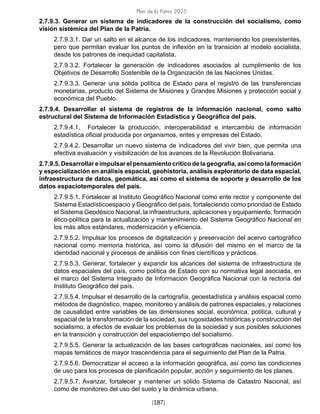 Plan de la Patria 2025
[187]
2.7.9.3. Generar un sistema de indicadores de la construcción del socialismo, como
visión sistémica del Plan de la Patria.
2.7.9.3.1. Dar un salto en el alcance de los indicadores, manteniendo los preexistentes,
pero que permitan evaluar los puntos de inflexión en la transición al modelo socialista,
desde los patrones de inequidad capitalista.
2.7.9.3.2. Fortalecer la generación de indicadores asociados al cumplimiento de los
Objetivos de Desarrollo Sostenible de la Organización de las Naciones Unidas.
2.7.9.3.3. Generar una sólida política de Estado para el registro de las transferencias
monetarias, producto del Sistema de Misiones y Grandes Misiones y protección social y
económica del Pueblo.
2.7.9.4. Desarrollar el sistema de registros de la información nacional, como salto
estructural del Sistema de Información Estadística y Geográfica del país.
2.7.9.4.1. Fortalecer la producción, interoperabilidad e intercambio de información
estadística oficial producida por organismos, entes y empresas del Estado.
2.7.9.4.2. Desarrollar un nuevo sistema de indicadores del vivir bien, que permita una
efectiva evaluación y visibilización de los avances de la Revolución Bolivariana.
2.7.9.5.Desarrollareimpulsarelpensamientocríticodelageografía,asícomolaformación
y especialización en análisis espacial, geohistoria, análisis exploratorio de data espacial,
infraestructura de datos, geomática, así como el sistema de soporte y desarrollo de los
datos espaciotemporales del país.
2.7.9.5.1. Fortalecer al Instituto Geográfico Nacional como ente rector y componente del
Sistema Estadísticoespacio y Geográfico del país, fortaleciendo como prioridad de Estado
el Sistema Geodésico Nacional, la infraestructura, aplicaciones y equipamiento, formación
ético-política para la actualización y mantenimiento del Sistema Geográfico Nacional en
los más altos estándares, modernización y eficiencia.
2.7.9.5.2. Impulsar los procesos de digitalización y preservación del acervo cartográfico
nacional como memoria histórica, así como la difusión del mismo en el marco de la
identidad nacional y procesos de análisis con fines científicos y prácticos.
2.7.9.5.3. Generar, fortalecer y expandir los alcances del sistema de infraestructura de
datos espaciales del país, como política de Estado con su normativa legal asociada, en
el marco del Sistema Integrado de Información Geográfica Nacional con la rectoría del
Instituto Geográfico del país.
2.7.9.5.4. Impulsar el desarrollo de la cartografía, geoestadística y análisis espacial como
métodos de diagnóstico, mapeo, monitoreo y análisis de patrones espaciales, y relaciones
de causalidad entre variables de las dimensiones social, económica, política, cultural y
espacial de la transformación de la sociedad, sus rugosidades históricas y construcción del
socialismo, a efectos de evaluar los problemas de la sociedad y sus posibles soluciones
en la transición y construcción del espaciotiempo del socialismo.
2.7.9.5.5. Generar la actualización de las bases cartográficas nacionales, así como los
mapas temáticos de mayor trascendencia para el seguimiento del Plan de la Patria.
2.7.9.5.6. Democratizar el acceso a la información geográfica, así como las condiciones
de uso para los procesos de planificación popular, acción y seguimiento de los planes.
2.7.9.5.7. Avanzar, fortalecer y mantener un sólido Sistema de Catastro Nacional, así
como de monitoreo del uso del suelo y la dinámica urbana.
 
