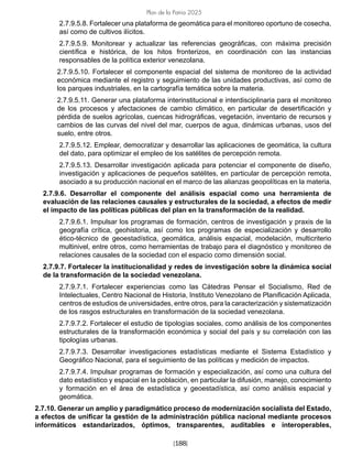 [188]
Plan de la Patria 2025
2.7.9.5.8. Fortalecer una plataforma de geomática para el monitoreo oportuno de cosecha,
así como de cultivos ilícitos.
2.7.9.5.9. Monitorear y actualizar las referencias geográficas, con máxima precisión
científica e histórica, de los hitos fronterizos, en coordinación con las instancias
responsables de la política exterior venezolana.
2.7.9.5.10. Fortalecer el componente espacial del sistema de monitoreo de la actividad
económica mediante el registro y seguimiento de las unidades productivas, así como de
los parques industriales, en la cartografía temática sobre la materia.
2.7.9.5.11. Generar una plataforma interinstitucional e interdisciplinaria para el monitoreo
de los procesos y afectaciones de cambio climático, en particular de desertificación y
pérdida de suelos agrícolas, cuencas hidrográficas, vegetación, inventario de recursos y
cambios de las curvas del nivel del mar, cuerpos de agua, dinámicas urbanas, usos del
suelo, entre otros.
2.7.9.5.12. Emplear, democratizar y desarrollar las aplicaciones de geomática, la cultura
del dato, para optimizar el empleo de los satélites de percepción remota.
2.7.9.5.13. Desarrollar investigación aplicada para potenciar el componente de diseño,
investigación y aplicaciones de pequeños satélites, en particular de percepción remota,
asociado a su producción nacional en el marco de las alianzas geopolíticas en la materia.
2.7.9.6. Desarrollar el componente del análisis espacial como una herramienta de
evaluación de las relaciones causales y estructurales de la sociedad, a efectos de medir
el impacto de las políticas públicas del plan en la transformación de la realidad.
2.7.9.6.1. Impulsar los programas de formación, centros de investigación y praxis de la
geografía crítica, geohistoria, así como los programas de especialización y desarrollo
ético-técnico de geoestadística, geomática, análisis espacial, modelación, multicriterio
multinivel, entre otros, como herramientas de trabajo para el diagnóstico y monitoreo de
relaciones causales de la sociedad con el espacio como dimensión social.
2.7.9.7. Fortalecer la institucionalidad y redes de investigación sobre la dinámica social
de la transformación de la sociedad venezolana.
2.7.9.7.1. Fortalecer experiencias como las Cátedras Pensar el Socialismo, Red de
Intelectuales, Centro Nacional de Historia, Instituto Venezolano de Planificación Aplicada,
centros de estudios de universidades, entre otros, para la caracterización y sistematización
de los rasgos estructurales en transformación de la sociedad venezolana.
2.7.9.7.2. Fortalecer el estudio de tipologías sociales, como análisis de los componentes
estructurales de la transformación económica y social del país y su correlación con las
tipologías urbanas.
2.7.9.7.3. Desarrollar investigaciones estadísticas mediante el Sistema Estadístico y
Geográfico Nacional, para el seguimiento de las políticas y medición de impactos.
2.7.9.7.4. Impulsar programas de formación y especialización, así como una cultura del
dato estadístico y espacial en la población, en particular la difusión, manejo, conocimiento
y formación en el área de estadística y geoestadística, así como análisis espacial y
geomática.
2.7.10. Generar un amplio y paradigmático proceso de modernización socialista del Estado,
a efectos de unificar la gestión de la administración pública nacional mediante procesos
informáticos estandarizados, óptimos, transparentes, auditables e interoperables,
 