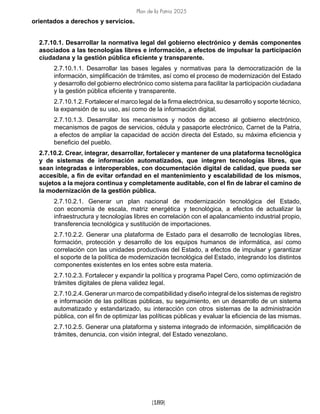 Plan de la Patria 2025
[189]
orientados a derechos y servicios.
2.7.10.1. Desarrollar la normativa legal del gobierno electrónico y demás componentes
asociados a las tecnologías libres e información, a efectos de impulsar la participación
ciudadana y la gestión pública eficiente y transparente.
2.7.10.1.1. Desarrollar las bases legales y normativas para la democratización de la
información, simplificación de trámites, así como el proceso de modernización del Estado
y desarrollo del gobierno electrónico como sistema para facilitar la participación ciudadana
y la gestión pública eficiente y transparente.
2.7.10.1.2. Fortalecer el marco legal de la firma electrónica, su desarrollo y soporte técnico,
la expansión de su uso, así como de la información digital.
2.7.10.1.3. Desarrollar los mecanismos y nodos de acceso al gobierno electrónico,
mecanismos de pagos de servicios, cédula y pasaporte electrónico, Carnet de la Patria,
a efectos de ampliar la capacidad de acción directa del Estado, su máxima eficiencia y
beneficio del pueblo.
2.7.10.2. Crear, integrar, desarrollar, fortalecer y mantener de una plataforma tecnológica
y de sistemas de información automatizados, que integren tecnologías libres, que
sean integradas e interoperables, con documentación digital de calidad, que pueda ser
accesible, a fin de evitar orfandad en el mantenimiento y escalabilidad de los mismos,
sujetos a la mejora continua y completamente auditable, con el fin de labrar el camino de
la modernización de la gestión pública.
2.7.10.2.1. Generar un plan nacional de modernización tecnológica del Estado,
con economía de escala, matriz energética y tecnológica, a efectos de actualizar la
infraestructura y tecnologías libres en correlación con el apalancamiento industrial propio,
transferencia tecnológica y sustitución de importaciones.
2.7.10.2.2. Generar una plataforma de Estado para el desarrollo de tecnologías libres,
formación, protección y desarrollo de los equipos humanos de informática, así como
correlación con las unidades productivas del Estado, a efectos de impulsar y garantizar
el soporte de la política de modernización tecnológica del Estado, integrando los distintos
componentes existentes en los entes sobre esta materia.
2.7.10.2.3. Fortalecer y expandir la política y programa Papel Cero, como optimización de
trámites digitales de plena validez legal.
2.7.10.2.4. Generar un marco de compatibilidad y diseño integral de los sistemas de registro
e información de las políticas públicas, su seguimiento, en un desarrollo de un sistema
automatizado y estandarizado, su interacción con otros sistemas de la administración
pública, con el fin de optimizar las políticas públicas y evaluar la eficiencia de las mismas.
2.7.10.2.5. Generar una plataforma y sistema integrado de información, simplificación de
trámites, denuncia, con visión integral, del Estado venezolano.
 