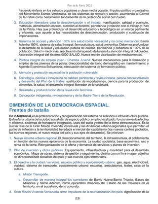 Plan de la Patria 2025
[19]
haciendo énfasis en los estratos populares y clase media popular. Impulso político organizativo
del Movimiento Somos Venezuela, de los sistemas de registro y acción, asumiendo al Carnet
de la Patria como herramienta fundamental de la protección social del Pueblo.
2. Educación liberadora para la descolonización y el trabajo: masificación, calidad y currículo,
matrícula, alimentación escolar, atención al docente, pertinencia y relación con el trabajo y Plan
de la Patria. Hay que profundizar el desarrollo educativo y tecnológico en un marco pertinente
y eficiente, que apunte a las necesidades de descolonización, producción y sustitución de
importaciones.
3. Garantía de acceso y atención 100% a la salud como necesidad y no como mercancía: Barrio
Adentro 100%, sistema de salud integral, farmacéuticos, salud preventiva. Debemos profundizar
el desarrollo de la salud y educación pública de calidad, pertinencia y cobertura al 100% de la
población. Salud + medicinas: reactivación del aparato de la salud y atención integral del pueblo.
Activación integral del sistema 0800-SALUD. Nueva red de distribución de medicamentos.
4. Política integral de empleo joven / Chamba Juvenil: Nuevos mecanismos para la formación y
empleo de los jóvenes de la patria; direccionalidad del bono demográfico en mantenimiento y
Agenda Económica Bolivariana; adecuación del sistema de formación público.
5. Atención y protección especial de la población vulnerable.
6. Tecnología, ciencia e innovación de calidad, pertinente y revolucionaria, para la descolonización
y desarrollo del Plan de la Patria: sustitución de importaciones, ciencia para la producción de
alimentos, la salud, el desarrollo integral liberador de la sociedad.
7. Desarrollo y profundización de la revolución feminista.
8. Concepción indigenista, revolucionaria y de la Madre Tierra de la Revolución.
DIMENSIÓN DE LA DEMOCRACIA ESPACIAL.
Frentes de batalla
En lo territorial, es la profundización y reorganización del sistema de servicios e infraestructura pública.
Eslaofertaurbanadelaciudadsocialista,deespaciopúblico,empleolocalizado,funcionamientoefectivo
y eficiente, sistemas de transporte integrados, usos del suelo y renta de la tierra democratizada. Es la
nueva fase de la Gran Misión Vivienda Venezuela y las dinámicas urbano-regionales que permitan el
punto de inflexión a la territorialidad heredada e inercial del capitalismo (los nuevos centros poblados,
las nuevas regiones, el nuevo mapa del país y sus ejes de desarrollo). Se priorizan:
1. Nuevo sistema urbano regional. El direccionamiento del territorio, la infraestructura, el poblamiento
en función de los nuevos epicentros de la economía. La ciudad socialista, base económica, uso y
renta de la tierra. Reorganización de la oferta y demanda de servicios y planes de inversión.
2. Plan de inversión y obras públicas. Equipamiento, infraestructura y movilidad para el desarrollo
económico. Mapa de obras, sistema de gestión y seguimiento, diseño con un fin e imagen objetivo
de direccionalidad socialista del país y sus nuevos ejes territoriales.
3. El derecho a la ciudad / servicios, espacio público y equipamiento urbano: gas, agua, electricidad,
vialidad, sistema de transporte, equipamiento urbano: escuelas, ambulatorios, teatro, casa de la
cultura.
a. Misión Transporte.
b. Desarrollar de manera integral los corredores de Barrio Nuevo-Barrio Tricolor, Bases de
Misiones y Barrio Adentro, como epicentros difusores del Estado de las misiones en el
territorio, en el socialismo de lo concreto.
4. Gran Misión Vivienda Venezuela como impulsora de la reurbanización del país: dignificación de la
 