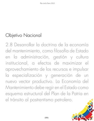 Plan de la Patria 2025
[191]
2.8 Desarrollar la doctrina de la economía
del mantenimiento, como filosofía de Estado
en la administración, gestión y cultura
institucional, a efectos de maximizar el
aprovechamiento de los recursos e impulsar
la especialización y generación de un
nuevo vector productivo. La Economía del
Mantenimiento debe regir en el Estado como
esquema estructural del Plan de la Patria en
el tránsito al postrentismo petrolero.
Objetivo Nacional
 