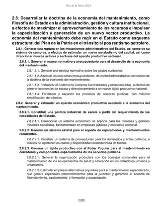 [192]
Plan de la Patria 2025
2.8. Desarrollar la doctrina de la economía del mantenimiento, como
filosofía de Estado en la administración, gestión y cultura institucional,
a efectos de maximizar el aprovechamiento de los recursos e impulsar
la especialización y generación de un nuevo vector productivo. La
economía del mantenimiento debe regir en el Estado como esquema
estructural del Plan de la Patria en el tránsito al pos rentismo petrolero.
2.8.1. Generar una ruptura en los mecanismos administrativos del Estado, así como de su
sistema de compras, a efectos de estimular un nuevo metabolismo del capital, así como
direccionar nuevos actores y sectores del aparato productivo nacional.
2.8.1.1. Generar el marco normativo y presupuestario para el desarrollo de la economía
del mantenimiento.
2.8.1.1.1. Generar una estricta normativa sobre los gastos suntuarios.
2.8.1.1.2. Adecuar los esquemas presupuestarios, de control administrativo, en función de
la doctrina de la economía del mantenimiento.
2.8.1.1.3. Fortalecer el Sistema de Compras Centralizadas y estandarizadas, a efectos de
generar economías de escala y direccionamiento a un nuevo tejido productivo nacional.
2.8.1.1.4. Fortalecer y expandir los procesos de compras públicas, con máxima
simplificación de trámites.
2.8.2. Generar y estimular un aparato económico productivo asociado a la economía del
mantenimiento.
2.8.2.1. Constituir una política industrial de escala a partir del requerimiento de las
necesidades del Estado.
2.8.2.1.1. Direccionar un sistema económico de soporte para las misiones y grandes
misiones socialistas, fundamentado en empresas públicas y economía comunal.
2.8.2.2. Generar un sistema estatal para el soporte de reparaciones y mantenimientos
recurrentes.
2.8.2.2.1. Construir un sistema de proveedurías para los ministerios y entes públicos, a
efectos de optimizar los costos y disponibilidad estandarizada de bienes.
2.8.2.3. Generar un tejido productivo con el Poder Popular para el mantenimiento en
corredores y componentes especializados de los servicios públicos.
2.8.2.3.1. Generar la organización productiva con los consejos comunales para el
mantenimiento de los equipamientos de salud y educación en los corredores urbanos y
urbanismos.
2.8.2.3.2. Estimular empresas alternativas populares para el mantenimiento especializado,
que genere especiales emprendimientos para la juventud y garantice el sistema de
financiamiento, equipamiento, y formación y capacitación.
 