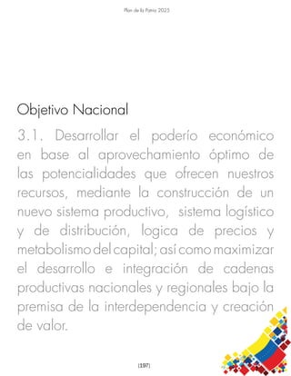 Plan de la Patria 2025
[197]
3.1. Desarrollar el poderío económico
en base al aprovechamiento óptimo de
las potencialidades que ofrecen nuestros
recursos, mediante la construcción de un
nuevo sistema productivo, sistema logístico
y de distribución, logica de precios y
metabolismodelcapital;asícomomaximizar
el desarrollo e integración de cadenas
productivas nacionales y regionales bajo la
premisa de la interdependencia y creación
de valor.
Objetivo Nacional
 