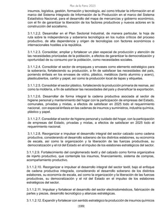 Plan de la Patria 2025
[199]
insumos, logística, gestión, formación y tecnología, así como tributar la información en el
marco del Sistema Integrado de Información de la Producción en el marco del Sistema
Estadístico Nacional, para el desarrollo del mapa de mercancías y gobierno económico,
con el fin de garantizar la liberación de los factores productivos y nuevos actores en la
construcción del socialismo.
3.1.1.2.2. Desarrollar en el Plan Sectorial Industrial, de manera particular, la hoja de
ruta sobre la independencia y soberanía tecnológica en los nudos críticos del proceso
productivo, de alta dependencia y origen de tecnologías con factores económicos o
internacionales hostiles a la república.
3.1.1.2.3. Consolidar, ampliar y fortalecer un plan especial de producción y atención de
las necesidades priorizadas de la población, a efectos de garantizar la democratización y
oportunidad de su consumo por la población, como necesidades sociales.
3.1.1.2.4. Consolidar el sector de empaques y envases como elemento estratégico para
la soberanía, fortaleciendo su producción, a fin de satisfacer las necesidades del país,
poniendo énfasis en los envases de vidrio, plástico, metálicos (tanto aluminio y acero),
plasticubiertos, cartón y papel, así como la producción local de tapas y etiquetas.
3.1.1.2.5. Consolidar el sector plástico, fortaleciendo la producción primaria de resinas, así
como la moldería, a fin de satisfacer las necesidades del país y diversificar la exportación.
3.1.1.2.6. Desarrollar de forma integral la cadena productiva asociada al sector de
higiene personal y mantenimiento del hogar con la participación de empresas del Estado,
comunales, privadas y mixtas, a efectos de satisfacer en 2025 todo el requerimiento
nacional, con especial énfasis en las cadenas de insumos y suministros, industria química,
plástico y papel.
3.1.1.2.7. Consolidar el sector de higiene personal y cuidado del hogar, con la participación
de empresas del Estado, privadas y mixtas, a efectos de satisfacer en 2025 todo el
requerimiento nacional.
3.1.1.2.8. Reorganizar e impulsar el desarrollo integral del sector calzado como cadena
productiva, considerando el desarrollo soberano de los distintos eslabones, su economía
de escala, así como la organización y la liberación de las fuerzas productivas, su
democratización y el rol del Estado en el impulso de los eslabones estratégicos del sector.
3.1.1.2.9. Fortalecimiento del conglomerado textil y del calzado como forma organizativa
de injerto productivo, que contemple los insumos, financiamiento, sistema de compras,
acompañamiento productivo.
3.1.1.2.10. Reorganizar e impulsar el desarrollo integral del sector textil, bajo el enfoque
de cadena productiva integrada, considerando el desarrollo soberano de los distintos
eslabones, su economía de escala, así como la organización y la liberación de las fuerzas
productivas, su democratización y el rol del Estado en el impulso de los eslabones
estratégicos del sector.
3.1.1.2.11. Impulsar y fortalecer el desarrollo del sector electrodomésticos, fabricación de
partes y piezas, desarrollo tecnológico y alianzas estratégicas.
3.1.1.2.12. Expandir y fortalecer con sentido estratégico la producción de insumos químicos
 