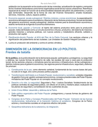 [20]
Plan de la Patria 2025
población con la expansión en la construcción de las viviendas; actualización de registro y reimpulso
de los Viviendo Venezolanos como forma organizativa social de los nuevos urbanismos. Reenfoque
espacial de la misión en función de la direccionalidad deseada del patrón de poblamiento y nuevos
ejes territoriales. Desarrollo de la forma de vida del Viviendo Venezolano: empleo localizado,
servicios, misiones, cultura, espacio público.
5. Economía espacial, escala subregional / Distritos motores y zonas económicas: la especialización
económica del espacio para el socialismo y liberación de los factores productivos; formas territoriales
del gobierno económico; escala subregional / distritos motores para la diversificación económica y
asiento territorial de la Agenda Económica Bolivariana.
6. Economía local, popular y Comunal: el injerto del sistema productivo tanto para la producción
popular, redes del Estado como un circuito económico virtuoso, productivo, del sistema de misiones,
grandes misiones y compras públicas, con nuevos actores y metabolismo eficiente, solidario y
productivo del capital.
7. Planificación-Acción Popular: el ACA del Plan de la Patria Comunal. Los sectores urbanos y la
dignificación del poblamiento de las ciudades. Las Unidades de Gestión Integral Comunal.
8. Lucha en protección del ambiente y contra el cambio climático.
DIMENSIÓN DE LA DEMOCRACIA EN LO POLÍTICO.
Frentes de batalla
En lo político, es la profundización de la democracia popular, participativa y protagónica. La seguridad
y defensa, las nuevas formas de gobierno de calle, las escalas del casa a casa para la protección
social, de los sectores urbanos y corredores para los servicios e infraestructura, de las subregiones y
distritos motores para el gobierno económico, las regiones para la infraestructura, seguridad y defensa.
Se priorizan:
1. Constituyente de la paz, como elemento vertebral, fundamental de las nuevas bases del país,
no solo en lo legal, sino como proceso político popular.
2. Transformación del Estado a un Estado Popular, revolucionario y socialista: unidades integrales
de gestión Comunal, gestión subregional económica, consejos presidenciales del Poder Popular,
ministerios del Poder Popular en su concepto revolucionario.
3. Derecho a la vida. La seguridad: Seguridad y Paz / Justicia Socialista: fortalecimiento de las
políticas centrales de seguridad pública, con efecto en el corto y mediano plazo; evaluación de
los planes de seguridad y consolidación de los cuadrantes de paz.
4. Unión Cívico Militar: desarrollo y defensa de la Patria.
5. Salto político organizativo del Poder Popular: protagonismo y nuevas formas de gobierno del
Poder Popular.
6. Congreso de la Patria y Consejos Presidenciales del Poder Popular: ‘Cohesión de las fuerzas
revolucionarias, bolivarianas en la transición histórica al socialismo. Congreso de la Patria:
actores y movimientos sociales en el ejercicio efectivo del poder.
7. Geopolítica bolivariana de la soberanía y la integración.
 