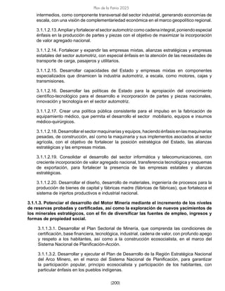 [200]
Plan de la Patria 2025
intermedios, como componente transversal del sector industrial, generando economías de
escala, con una visión de complementariedad económica en el marco geopolítico regional.
3.1.1.2.13.Ampliar y fortalecer el sector automotriz como cadena integral, poniendo especial
énfasis en la producción de partes y piezas con el objetivo de maximizar la incorporación
de valor agregado nacional.
3.1.1.2.14. Fortalecer y expandir las empresas mixtas, alianzas estratégicas y empresas
estatales del sector automotriz, con especial énfasis en la atención de las necesidades de
transporte de carga, pasajeros y utilitarios.
3.1.1.2.15. Desarrollar capacidades del Estado y empresas mixtas en componentes
especializados que dinamicen la industria automotriz, a escala, como motores, cajas y
transmisiones.
3.1.1.2.16. Desarrollar las políticas de Estado para la apropiación del conocimiento
científico-tecnológico para el desarrollo e incorporación de partes y piezas nacionales,
innovación y tecnología en el sector automotriz.
3.1.1.2.17. Crear una política pública consistente para el impulso en la fabricación de
equipamiento médico, que permita el desarrollo el sector mobiliario, equipos e insumos
médico-quirúrgicos.
3.1.1.2.18. Desarrollar el sector maquinarias y equipos, haciendo énfasis en las maquinarias
pesadas, de construcción, así como la maquinaria y sus implementos asociados al sector
agrícola, con el objetivo de fortalecer la posición estratégica del Estado, las alianzas
estratégicas y las empresas mixtas.
3.1.1.2.19. Consolidar el desarrollo del sector informática y telecomunicaciones, con
creciente incorporación de valor agregado nacional, transferencia tecnológica y esquemas
de exportación, para fortalecer la presencia de las empresas estatales y alianzas
estratégicas.
3.1.1.2.20. Desarrollar el diseño, desarrollo de materiales, ingeniería de procesos para la
producción de bienes de capital y fábricas madre (fábricas de fábricas), que fortalezca el
sistema de injertos productivos e industrial nacional.
3.1.1.3. Potenciar el desarrollo del Motor Minería mediante el incremento de los niveles
de reservas probadas y certificadas, así como la exploración de nuevos yacimientos de
los minerales estratégicos, con el fin de diversificar las fuentes de empleo, ingresos y
formas de propiedad social.
3.1.1.3.1. Desarrollar el Plan Sectorial de Minería, que comprenda las condiciones de
certificación, base financiera, tecnológica, industrial, cadena de valor, con profundo apego
y respeto a los habitantes, así como a la construcción ecosocialista, en el marco del
Sistema Nacional de Planificación-Acción.
3.1.1.3.2. Desarrollar y ejecutar el Plan de Desarrollo de la Región Estratégica Nacional
del Arco Minero, en el marco del Sistema Nacional de Planificación, para garantizar
la participación popular, principio ecosocialista y participación de los habitantes, con
particular énfasis en los pueblos indígenas.
 
