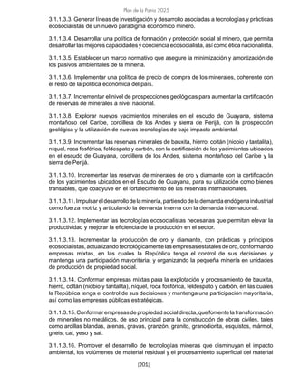 Plan de la Patria 2025
[201]
3.1.1.3.3. Generar líneas de investigación y desarrollo asociadas a tecnologías y prácticas
ecosocialistas de un nuevo paradigma económico minero.
3.1.1.3.4. Desarrollar una política de formación y protección social al minero, que permita
desarrollar las mejores capacidades y conciencia ecosocialista, así como ética nacionalista.
3.1.1.3.5. Establecer un marco normativo que asegure la minimización y amortización de
los pasivos ambientales de la minería.
3.1.1.3.6. Implementar una política de precio de compra de los minerales, coherente con
el resto de la política económica del país.
3.1.1.3.7. Incrementar el nivel de prospecciones geológicas para aumentar la certificación
de reservas de minerales a nivel nacional.
3.1.1.3.8. Explorar nuevos yacimientos minerales en el escudo de Guayana, sistema
montañoso del Caribe, cordillera de los Andes y sierra de Perijá, con la prospección
geológica y la utilización de nuevas tecnologías de bajo impacto ambiental.
3.1.1.3.9. Incrementar las reservas minerales de bauxita, hierro, coltán (niobio y tantalita),
níquel, roca fosfórica, feldespato y carbón, con la certificación de los yacimientos ubicados
en el escudo de Guayana, cordillera de los Andes, sistema montañoso del Caribe y la
sierra de Perijá.
3.1.1.3.10. Incrementar las reservas de minerales de oro y diamante con la certificación
de los yacimientos ubicados en el Escudo de Guayana, para su utilización como bienes
transables, que coadyuve en el fortalecimiento de las reservas internacionales.
3.1.1.3.11.Impulsareldesarrollodelaminería,partiendodelademandaendógenaindustrial
como fuerza motriz y articulando la demanda interna con la demanda internacional.
3.1.1.3.12. Implementar las tecnologías ecosocialistas necesarias que permitan elevar la
productividad y mejorar la eficiencia de la producción en el sector.
3.1.1.3.13. Incrementar la producción de oro y diamante, con prácticas y principios
ecosocialistas,actualizandotecnológicamentelasempresasestatalesdeoro,conformando
empresas mixtas, en las cuales la República tenga el control de sus decisiones y
mantenga una participación mayoritaria, y organizando la pequeña minería en unidades
de producción de propiedad social.
3.1.1.3.14. Conformar empresas mixtas para la explotación y procesamiento de bauxita,
hierro, coltán (niobio y tantalita), níquel, roca fosfórica, feldespato y carbón, en las cuales
la República tenga el control de sus decisiones y mantenga una participación mayoritaria,
así como las empresas públicas estratégicas.
3.1.1.3.15.Conformarempresasdepropiedad socialdirecta,quefomentelatransformación
de minerales no metálicos, de uso principal para la construcción de obras civiles, tales
como arcillas blandas, arenas, gravas, granzón, granito, granodiorita, esquistos, mármol,
gneis, cal, yeso y sal.
3.1.1.3.16. Promover el desarrollo de tecnologías mineras que disminuyan el impacto
ambiental, los volúmenes de material residual y el procesamiento superficial del material
 