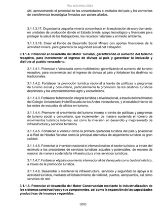 [202]
Plan de la Patria 2025
útil, aprovechando el potencial de las universidades e institutos del país y los convenios
de transferencia tecnológica firmados con países aliados.
3.1.1.3.17. Organizar la pequeña minería concentrada en la explotación de oro y diamante,
en unidades de producción donde el Estado brinde apoyo tecnológico y financiero para
proteger la salud de los trabajadores, los recursos naturales y el medio ambiente.
3.1.1.3.18. Crear el Fondo de Desarrollo Social Minero con aportes financieros de la
actividad minera, para garantizar la seguridad social del trabajador.
3.1.1.4. Potenciar el desarrollo del Motor Turismo, garantizando el aumento del turismo
receptivo, para incrementar el ingreso de divisas al país y garantizar la inclusión y
disfrute al pueblo venezolano.
3.1.1.4.1. Potenciar a Venezuela como multidestino, garantizando el aumento del turismo
receptivo, para incrementar así el ingreso de divisas al país y fortalecer los destinos no
tradicionales.
3.1.1.4.2. Fortalecer la promoción turística nacional a través de políticas y programas
de turismo social y comunitario, particularmente la promoción de los destinos turísticos
deprimidos y los emprendimientos agro y ecoturísticos.
3.1.1.4.3. Fortalecer la formación integral turística a nivel nacional, a través del crecimiento
del Colegio Universitario Hotel Escuela de los Andes venezolanos, y el establecimiento de
las redes de escuelas de oficios en turismo.
3.1.1.4.4. Promover el crecimiento del turismo interno a través de políticas y programas
de turismo social y comunitario, que incrementen de manera sostenida el número de
movimientos turísticos internos, así como la inversión en desarrollo y mejoramiento de
infraestructura y servicios turísticos.
3.1.1.4.5. Fortalecer a Venetur como la primera operadora turística del país y posicionar
a la Red de Hoteles Venetur como la principal alternativa de alojamiento turístico de gran
calidad.
3.1.1.4.6. Fomentar la inversión nacional e internacional en el sector turístico, a través del
estímulo a los prestadores de servicios turísticos actuales y potenciales, de manera de
mejorar de manera sostenida la infraestructura y los servicios turísticos.
3.1.1.4.7. Fortalecer el posicionamiento internacional de Venezuela como destino turístico,
a través de la promoción turística.
3.1.1.4.8. Desarrollar y mantener la infraestructura, servicios y seguridad de apoyo a la
actividad turística, mediante el fortalecimiento de vialidad, puertos, aeropuertos, así como
servicios de red.
3.1.1.5. Potenciar el desarrollo del Motor Construcción mediante la industrialización de
los sistemas constructivos y sus componentes, así como la expansión de las capacidades
productivas de insumos requeridos.
 