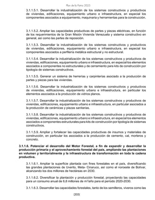 Plan de la Patria 2025
[203]
3.1.1.5.1. Desarrollar la industrialización de los sistemas constructivos y productivos
de viviendas, edificaciones, equipamiento urbano e infraestructura, en especial los
componentes asociados a equipamiento, maquinaria y herramientas para la construcción.
3.1.1.5.2. Ampliar las capacidades productivas de partes y piezas eléctricas, en función
de los requerimientos de la Gran Misión Vivienda Venezuela y sistema constructivo en
general, así como las partes de reposición.
3.1.1.5.3. Desarrollar la industrialización de los sistemas constructivos y productivos
de viviendas, edificaciones, equipamiento urbano e infraestructura, en especial los
componentes asociados a perfilería metálica estructural y no estructural.
3.1.1.5.4. Desarrollar la industrialización de los sistemas constructivos y productivos de
viviendas, edificaciones, equipamiento urbano e infraestructura, en especial los elementos
asociados a componentes no estructurales y de cerramiento para kits de construcción por
tipología de sistemas constructivos.
3.1.1.5.5. Generar un sistema de herrerías y carpinterías asociado a la producción de
partes y piezas para las viviendas.
3.1.1.5.6. Desarrollar la industrialización de los sistemas constructivos y productivos
de viviendas, edificaciones, equipamiento urbano e infraestructura, en particular los
elementos asociados a la producción de vidrios planos.
3.1.1.5.7. Desarrollar la industrialización de los sistemas constructivos y productivos de
viviendas, edificaciones, equipamiento urbano e infraestructura, en particular asociados a
la producción de cerámicas y piezas sanitarias.
3.1.1.5.8. Desarrollar la industrialización de los sistemas constructivos y productivos de
viviendas, edificaciones, equipamiento urbano e infraestructura, en especial los elementos
asociados a componentes estructurales para kits de construcción por tipología de sistemas
constructivos.
3.1.1.5.9. Ampliar y fortalecer las capacidades productivas de insumos y materiales de
construcción, en particular los asociados a la producción de cemento, cal, morteros y
concreto.
3.1.1.6. Potenciar el desarrollo del Motor Forestal, a fin de expandir y desarrollar la
producción primaria y el aprovechamiento forestal del país, ampliando las plantaciones
en volumen y territorialmente y la infraestructura de transformación en toda la cadena
productiva.
3.1.1.6.1. Ampliar la superficie plantada con fines forestales en el país, diversificando
las grandes plantaciones de Uverito, Meta- Cinaruco, así como el noroeste de Bolívar,
alcanzando los dos millones de hectáreas en 2030.
3.1.1.6.2. Diversificar la plantación y producción forestal, proyectando las capacidades
para un consumo anual de 6,8 millones de m3
/año para el período 2020-2030.
3.1.1.6.3. Desarrollar las capacidades forestales, tanto de los semilleros, viveros como las
 