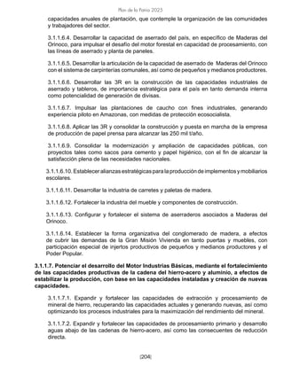 [204]
Plan de la Patria 2025
capacidades anuales de plantación, que contemple la organización de las comunidades
y trabajadores del sector.
3.1.1.6.4. Desarrollar la capacidad de aserrado del país, en específico de Maderas del
Orinoco, para impulsar el desafío del motor forestal en capacidad de procesamiento, con
las líneas de aserrado y planta de paneles.
3.1.1.6.5. Desarrollar la articulación de la capacidad de aserrado de Maderas del Orinoco
con el sistema de carpinterías comunales, así como de pequeños y medianos productores.
3.1.1.6.6. Desarrollar las 3R en la construcción de las capacidades industriales de
aserrado y tableros, de importancia estratégica para el país en tanto demanda interna
como potencialidad de generación de divisas.
3.1.1.6.7. Impulsar las plantaciones de caucho con fines industriales, generando
experiencia piloto en Amazonas, con medidas de protección ecosocialista.
3.1.1.6.8. Aplicar las 3R y consolidar la construcción y puesta en marcha de la empresa
de producción de papel prensa para alcanzar las 250 mil t/año.
3.1.1.6.9. Consolidar la modernización y ampliación de capacidades públicas, con
proyectos tales como sacos para cemento y papel higiénico, con el fin de alcanzar la
satisfacción plena de las necesidades nacionales.
3.1.1.6.10.Estableceralianzasestratégicasparalaproduccióndeimplementosymobiliarios
escolares.
3.1.1.6.11. Desarrollar la industria de carretes y paletas de madera.
3.1.1.6.12. Fortalecer la industria del mueble y componentes de construcción.
3.1.1.6.13. Configurar y fortalecer el sistema de aserraderos asociados a Maderas del
Orinoco.
3.1.1.6.14. Establecer la forma organizativa del conglomerado de madera, a efectos
de cubrir las demandas de la Gran Misión Vivienda en tanto puertas y muebles, con
participación especial de injertos productivos de pequeños y medianos productores y el
Poder Popular.
3.1.1.7. Potenciar el desarrollo del Motor Industrias Básicas, mediante el fortalecimiento
de las capacidades productivas de la cadena del hierro-acero y aluminio, a efectos de
estabilizar la producción, con base en las capacidades instaladas y creación de nuevas
capacidades.
3.1.1.7.1. Expandir y fortalecer las capacidades de extracción y procesamiento de
mineral de hierro, recuperando las capacidades actuales y generando nuevas, así como
optimizando los procesos industriales para la maximización del rendimiento del mineral.
3.1.1.7.2. Expandir y fortalecer las capacidades de procesamiento primario y desarrollo
aguas abajo de las cadenas de hierro-acero, así como las consecuentes de reducción
directa.
 