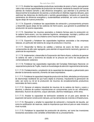 Plan de la Patria 2025
[205]
3.1.1.7.3. Ampliar las capacidades productivas nacionales de acero y hierro, para generar
valor a las nuevas capacidades de producción de mineral, mediante la creación de nuevas
plantas de mediano tamaño y alta eficiencia energética, que atiendan a la premisa de
desconcentrar la localización de acerías y construirlas en distintas regiones del país, para
optimizar las distancias de distribución y sentido geoestratégico, tomando en cuenta los
parámetros de eficiencia energética y sustentabilidad ambiental, así como el desarrollo
aguas abajo de nuevos productos.
3.1.1.7.4. Expandir y fortalecer las capacidades de extracción y procesamiento primario
y desarrollo aguas abajo de las cadenas de hierro-acero, que generen la posibilidad de
producción de aceros especiales.
3.1.1.7.5. Garantizar los insumos asociados a chatarra ferrosa para la producción en
la cadena hierro-acero, con los sistemas logísticos, almacenaje, reciclaje y política anti
contrabando, asumiendo a la chatarra como insumo estratégico nacional.
3.1.1.7.6. Expandir y fortalecer las capacidades logísticas asociadas a las empresas
básicas, en particular del sistema de carga de productos e insumos.
3.1.1.7.7. Desarrollar la fábrica de cabillas y bobinas de acero de Sidor, así como
componentes de alto valor agregado, para atender el requerimiento nacional y generar un
potencial de exportación.
3.1.1.7.8. Implementar y desarrollar la Corporación del Hierro-Acero, a efectos de generar
la cadena de valor y economía de escala en la procura así como los esquemas de
comercialización soberana
3.1.1.7.9. Fortalecer las capacidades regionales del Complejo Siderúrgico Nacional, en
especial de la planta de Trujillo, inserto en la estrategia de atención regional de la demanda.
3.1.1.7.10. Fortalecimiento y ampliación de la capacidad de decapado y galvanizado para
atender la demanda nacional y fomento de base exportadora.
3.1.1.7.11. Fortalecer la capacidad integral de producción de Sidor, afectadas por el proceso
de desmontaje neoliberal de que fuera objeto la empresa, impulsando la generación de
valor, así como su rol en la producción de insumos de encadenamientos productivos
nacionales de hierro acero.
3.1.1.7.12. Generar el sistema industrial de insumos de la cadena de hierro y acero y
aluminio, a efectos de sustituir importaciones en componentes como la cal, refractarios,
electrodos, fluoruro de aluminio, coque calcinado, alúmina metalúrgica, entre otros.
3.1.1.7.13. Ampliar la capacidad de laminación existente en el país para atender la
expansión del sector construcción del país, por las demandas de vivienda e infraestructura.
3.1.1.7.14. Recuperar y ampliar la capacidad de extracción y transporte de bauxita, así
como la certificación de reservas, dada la importancia que tiene el país en este mineral a
nivel mundial.
3.1.1.7.15. Fortalecer la capacidad de producción de alúmina, así como las inversiones
necesarias asociadas a las variables ambientales de su procesamiento.
 