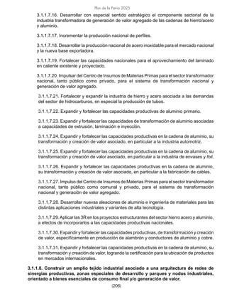 [206]
Plan de la Patria 2025
3.1.1.7.16. Desarrollar con especial sentido estratégico el componente sectorial de la
industria transformadora de generación de valor agregado de las cadenas de hierro/acero
y aluminio.
3.1.1.7.17. Incrementar la producción nacional de perfiles.
3.1.1.7.18. Desarrollar la producción nacional de acero inoxidable para el mercado nacional
y la nueva base exportadora.
3.1.1.7.19. Fortalecer las capacidades nacionales para el aprovechamiento del laminado
en caliente existente y proyectado.
3.1.1.7.20. Impulsar del Centro de Insumos de Materias Primas para el sector transformador
nacional, tanto público como privado, para el sistema de transformación nacional y
generación de valor agregado.
3.1.1.7.21. Fortalecer y expandir la industria de hierro y acero asociada a las demandas
del sector de hidrocarburos, en especial la producción de tubos.
3.1.1.7.22. Expandir y fortalecer las capacidades productivas de aluminio primario.
3.1.1.7.23. Expandir y fortalecer las capacidades de transformación de aluminio asociadas
a capacidades de extrusión, laminación e inyección.
3.1.1.7.24. Expandir y fortalecer las capacidades productivas en la cadena de aluminio, su
transformación y creación de valor asociado, en particular a la industria automotriz.
3.1.1.7.25. Expandir y fortalecer las capacidades productivas en la cadena de aluminio, su
transformación y creación de valor asociado, en particular a la industria de envases y foil.
3.1.1.7.26. Expandir y fortalecer las capacidades productivas en la cadena de aluminio,
su transformación y creación de valor asociado, en particular a la fabricación de cables.
3.1.1.7.27. Impulso del Centro de Insumos de Materias Primas para el sector transformador
nacional, tanto público como comunal y privado, para el sistema de transformación
nacional y generación de valor agregado.
3.1.1.7.28. Desarrollar nuevas aleaciones de aluminio e ingeniería de materiales para las
distintas aplicaciones industriales y variantes de alta tecnología.
3.1.1.7.29.Aplicar las 3R en los proyectos estructurantes del sector hierro acero y aluminio,
a efectos de incorporarlos a las capacidades productivas nacionales.
3.1.1.7.30. Expandir y fortalecer las capacidades productivas, de transformación y creación
de valor, específicamente en producción de alambrón y conductores de aluminio y cobre.
3.1.1.7.31. Expandir y fortalecer las capacidades productivas en la cadena de aluminio, su
transformación y creación de valor, logrando la certificación para la ubicación de productos
en mercados internacionales.
3.1.1.8. Construir un amplio tejido industrial asociado a una arquitectura de redes de
sinergias productivas, zonas especiales de desarrollo y parques y nodos industriales,
orientado a bienes esenciales de consumo final y/o generación de valor.
 