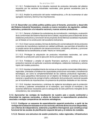 Plan de la Patria 2025
[207]
3.1.1.8.1. Fortalecimiento de la industria nacional de productos derivados del plástico
requerido por los sectores industriales nacionales, para generar excedentes para la
exportación.
3.1.1.8.2. Ampliar la producción del sector metalmecánico, a fin de incrementar el valor
agregado nacional y disminuir las importaciones.
3.1.1.9. Desarrollar una sólida política pública para el fomento, promoción y desarrollo
del Sistema Industrial Venezolano, creando un marco normativo, de regulación, calidad,
estímulos y protección a la industria nacional y nuevos actores productivos.
3.1.1.9.1. Generar y fortalecer los subsistemas de normalización, metrología y evaluación
de la conformidad del Sistema Nacional de la Calidad, requeridos para el desarrollo de los
eslabones productivos y concreción de los proyectos de las fábricas socialistas impulsados
por el Estado en la construcción del socialismo bolivariano.
3.1.1.9.2. Crear nuevos canales y formas de distribución-comercialización de los productos
y servicios de manufactura nacional con calidad certificada, que permitan el beneficio de
un amplio sector de la población de manera económica, constante y eficiente, y promover
la fidelidad de los beneficiarios al sello “Hecho en Venezuela”.
3.1.1.9.3. Privilegiar la adquisición de productos industriales nacionales, así como
estimular su producción para la ejecución de los proyectos nacionales.
3.1.1.9.4. Fortalecer y ampliar el soporte financiero oportuno y continuo al sistema
productivo nacional, en particular a sectores estratégicos, eslabones medulares y actores
injerto del modelo productivo.
3.1.1.9.5. Impulsar el establecimiento de normas en los acuerdos comerciales bilaterales y
regionales, orientadas a fortalecer las capacidades productivas nacionales y transferencia
tecnológica, así como la complementariedad de las cadenas productivas regionales y
de la nueva geopolítica internacional con el objetivo de fortalecer el aparato productivo
nacional, e igualmente de corregir el daño o afectación de la producción nacional causada
por el incremento de importaciones o la presencia de prácticas desleales en las mismas.
3.1.1.9.6. Impulsar mecanismos y prácticas de vigilancia tecnológica para la protección
de marcas y patentes venezolanas en el extranjero, que incluyan el monitoreo y las
acciones defensivas necesarias para la salvaguarda de este patrimonio intangible de los
venezolanos y las venezolanas.
3.1.2. Aprovechar las ventajas de localización de nuestro país a escala continental y
diversidad de regiones nacionales, a efecto de fomentar su especialización productiva,
asociada a ventajas comparativas de sectores estratégicos.
3.1.2.1. Configurar un esquema de especialización espacial productiva, a partir de las
ventajas de localización basadas en el uso racional y eficiente de los recursos disponibles,
con criterios de independencia, soberanía y equilibrio interregional, que constituya el eje
funcional de las escalas de planificación espacial del país y el sistema de ciudades.
3.1.2.2. Generar una estructura de sostén productivo, redes regionales, infraestructura
 