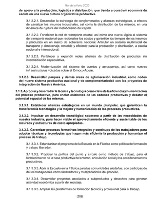 [208]
Plan de la Patria 2025
de apoyo a la producción, logística y distribución, que tienda a construir economía de
escala en una nueva cultura organizativa productiva.
3.1.2.2.1. Desarrollar la estrategia de conglomerados y alianzas estratégicas, a efectos
de canalizar los insumos industriales, así como la distribución de los mismos, en una
dinámica de ruptura del metabolismo del capital.
3.1.2.2.2. Fortalecer la red de transporte estatal, así como una nueva lógica al sistema
de transporte nacional que racionalice los costos y garantice los tiempos de los insumos
y productos en un marco de soberanía nacional. Articular un sistema multimodal de
transporte y almacenaje, rentable y eficiente para la producción y distribución, a escala
nacional e internacional.
3.1.2.2.3. Fortalecer y expandir redes alternas de distribución de productos sin
intermediación especulativa.
3.1.2.2.4. Modernización del sistema de puertos y aeropuertos, así como nuevas
infraestructuras volcadas sobre el Orinoco-Apure.
3.1.2.3. Desarrollar parques y demás áreas de aglomeración industrial, como nodos
del nuevo sistema productivo nacional y de complementariedad con los proyectos de
integración de Nuestra América.
3.1.3.Apropiarydesarrollarlatécnicaytecnologíacomoclavedelaeficienciayhumanización
del proceso productivo, para anclar eslabones de las cadenas productivas y desatar el
potencial espacial de las mismas.
3.1.3.1. Establecer alianzas estratégicas en un mundo pluripolar, que garanticen la
transferencia tecnológica y la mejora y humanización de los procesos productivos.
3.1.3.2. Impulsar un desarrollo tecnológico soberano a partir de las necesidades de
nuestra industria, para hacer viable el aprovechamiento eficiente y sustentable de los
recursos y estructuras de costo apropiadas.
3.1.3.3. Garantizar procesos formativos integrales y continuos de los trabajadores para
adoptar técnicas y tecnologías que hagan más eficiente la producción y humanizar el
proceso de trabajo.
3.1.3.3.1. Estandarizar el programa de la Escuela en la Fábrica como política de formación
y trabajo liberador.
3.1.3.3.2. Propiciar la política del punto y círculo como método de trabajo, para el
fortalecimiento de la base productiva del entorno, articulación social y los encadenamientos
productivos.
3.1.3.3.3. Abrir la Escuela en la Fábrica para las comunidades aledañas, con participación
de los trabajadores como facilitadores y multiplicadores del proceso.
3.1.3.3.4. Desarrollar proyectos asociados a subproductos y desechos para generar
actividad económica a partir del reciclaje.
3.1.3.3.5. Ampliar las plataformas de formación técnica y profesional para el trabajo.
 