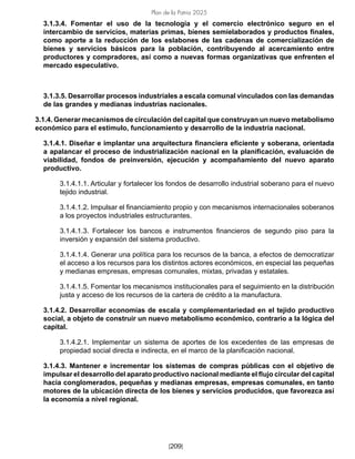 Plan de la Patria 2025
[209]
3.1.3.4. Fomentar el uso de la tecnología y el comercio electrónico seguro en el
intercambio de servicios, materias primas, bienes semielaborados y productos finales,
como aporte a la reducción de los eslabones de las cadenas de comercialización de
bienes y servicios básicos para la población, contribuyendo al acercamiento entre
productores y compradores, así como a nuevas formas organizativas que enfrenten el
mercado especulativo.
3.1.3.5. Desarrollar procesos industriales a escala comunal vinculados con las demandas
de las grandes y medianas industrias nacionales.
3.1.4. Generar mecanismos de circulación del capital que construyan un nuevo metabolismo
económico para el estímulo, funcionamiento y desarrollo de la industria nacional.
3.1.4.1. Diseñar e implantar una arquitectura financiera eficiente y soberana, orientada
a apalancar el proceso de industrialización nacional en la planificación, evaluación de
viabilidad, fondos de preinversión, ejecución y acompañamiento del nuevo aparato
productivo.
3.1.4.1.1. Articular y fortalecer los fondos de desarrollo industrial soberano para el nuevo
tejido industrial.
3.1.4.1.2. Impulsar el financiamiento propio y con mecanismos internacionales soberanos
a los proyectos industriales estructurantes.
3.1.4.1.3. Fortalecer los bancos e instrumentos financieros de segundo piso para la
inversión y expansión del sistema productivo.
3.1.4.1.4. Generar una política para los recursos de la banca, a efectos de democratizar
el acceso a los recursos para los distintos actores económicos, en especial las pequeñas
y medianas empresas, empresas comunales, mixtas, privadas y estatales.
3.1.4.1.5. Fomentar los mecanismos institucionales para el seguimiento en la distribución
justa y acceso de los recursos de la cartera de crédito a la manufactura.
3.1.4.2. Desarrollar economías de escala y complementariedad en el tejido productivo
social, a objeto de construir un nuevo metabolismo económico, contrario a la lógica del
capital.
3.1.4.2.1. Implementar un sistema de aportes de los excedentes de las empresas de
propiedad social directa e indirecta, en el marco de la planificación nacional.
3.1.4.3. Mantener e incrementar los sistemas de compras públicas con el objetivo de
impulsar el desarrollo del aparato productivo nacional mediante el flujo circular del capital
hacia conglomerados, pequeñas y medianas empresas, empresas comunales, en tanto
motores de la ubicación directa de los bienes y servicios producidos, que favorezca así
la economía a nivel regional.
 