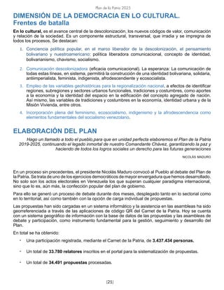 Plan de la Patria 2025
[21]
DIMENSIÓN DE LA DEMOCRACIA EN LO CULTURAL.
Frentes de batalla
En lo cultural, es el avance central de la descolonización, los nuevos códigos de valor, comunicación
y relación de la sociedad. Es un componente estructural, transversal, que irradia y se impregna de
todos los procesos. Se destacan:
1. Conciencia política popular, en el marco liberador de la descolonización, el pensamiento
bolivariano y nuestroamericano: política liberadora comunicacional, concepto de identidad,
bolivarianismo, chavismo, socialismo.
2. Comunicación descolonizadora (eficacia comunicacional). La esperanza: La comunicación de
todas estas líneas, en sistema, permitirá la construcción de una identidad bolivariana, solidaria,
antiimperialista, feminista, indigenista, afrodescendiente y ecosocialista.
3. Empleo de las variables geohistóricas para la regionalización nacional, a efectos de identificar
regiones, subregiones y sectores urbanos funcionales, tradiciones y costumbres, como aportes
a la economía y la identidad del espacio en la edificación del concepto agregado de nación.
Así mismo, las variables de tradiciones y costumbres en la economía, identidad urbana y de la
Misión Vivienda, entre otros.
4. Incorporación plena del feminismo, ecosocialismo, indigenismo y la afrodescendencia como
elementos fundamentales del socialismo venezolano.
ELABORACIÓN DEL PLAN
Hago un llamado a todo el pueblo,para que en unidad perfecta elaboremos el Plan de la Patria
2019-2025, continuando el legado inmortal de nuestro Comandante Chávez, garantizando la paz y
haciendo de todos los logros sociales un derecho para las futuras generaciones
nicolás maduro
En un proceso sin precedentes, el presidente Nicolás Maduro convocó al Pueblo al debate del Plan de
la Patria. Se trata de uno de los ejercicios democráticos de mayor envergadura que hemos desarrollado.
No solo son los actos electorales en Venezuela los que superan cualquier paradigma internacional,
sino que lo es, aún más, la confección popular del plan de gobierno.
Para ello se generó un proceso de debate durante dos meses, desplegado tanto en lo sectorial como
en lo territorial, así como también con la opción de carga individual de propuestas.
Las propuestas han sido cargadas en un sistema informático y la asistencia en las asambleas ha sido
georreferenciada a través de las aplicaciones de código QR del Carnet de la Patria. Hoy se cuenta
con un sistema geográfico de información con la base de datos de las propuestas y las asambleas de
debate y participación, como instrumento fundamental para la gestión, seguimiento y desarrollo del
Plan.
En total se ha obtenido:
• Una participación registrada, mediante el Carnet de la Patria, de 3.437.434 personas.
• Un total de 33.780 relatores inscritos en el portal para la sistematización de propuestas.
• Un total de 34.491 propuestas procesadas.
 