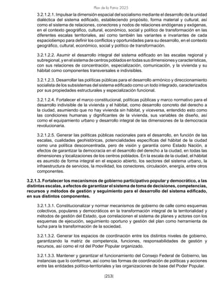 Plan de la Patria 2025
[213]
3.2.1.2.1. Impulsar la dimensión espacial del socialismo mediante el desarrollo de la unidad
dialéctica del sistema edificado, estableciendo propósito, forma material y cultural, así
como el sistema de relaciones, conectores y nodos de relaciones endógenas y exógenas,
en el contexto geográfico, cultural, económico, social y político de transformación en las
diferentes escalas territoriales, así como también las variantes e invariantes de cada
espaciotiempo para definir los conflictos y oportunidades para su desarrollo, en el contexto
geográfico, cultural, económico, social y político de transformación.
3.2.1.2.2. Asumir el desarrollo integral del sistema edificado en las escalas regional y
subregional,yenelsistemadecentrospobladosentodassusdimensionesycaracterísticas,
con sus relaciones de concentración, especialización, comunicación, y la vivienda y su
hábitat como componentes transversales e indivisibles.
3.2.1.2.3. Desarrollar las políticas públicas para el desarrollo armónico y direccionamiento
socialista de los subsistemas del sistema edificado como un todo integrado, caracterizados
por sus propiedades estructurales y especialización funcional.
3.2.1.2.4. Fortalecer el marco constitucional, políticas públicas y marco normativo para el
desarrollo indivisible de la vivienda y el hábitat, como desarrollo concreto del derecho a
la ciudad, asumiendo que no hay vivienda sin hábitat, y viceversa, entendido esto como
las condiciones humanas y dignificantes de la vivienda, sus variables de diseño, así
como el equipamiento urbano y desarrollo integral de las dimensiones de la democracia
revolucionaria.
3.2.1.2.5. Generar las políticas públicas nacionales para el desarrollo, en función de las
escalas, cualidades geohistóricas, potencialidades específicas del hábitat de la ciudad
como una política desconcentrada, pero de visión y garantía como Estado Nación, a
efectos de garantizar la democracia en el desarrollo del derecho a la ciudad, en todas las
dimensiones y localizaciones de los centros poblados. En la escala de la ciudad, el hábitat
es asumido de forma integral en el espacio abierto, los sectores del sistema urbano, la
infraestructura de servicios, la movilidad, los conectores, circulación, energía, entre otros
componentes.
3.2.1.3. Fortalecer los mecanismos de gobierno participativo popular y democrático, a las
distintas escalas, a efectos de garantizar el sistema de toma de decisiones, competencias,
recursos y métodos de gestión y seguimiento para el desarrollo del sistema edificado,
en sus distintos componentes.
3.2.1.3.1. Constitucionalizar y normar mecanismos de gobierno de calle como esquemas
colectivos, populares y democráticos en la transformación integral de la territorialidad y
métodos de gestión del Estado, que correlacionen el sistema de planes y actores con los
esquemas de ejecución, seguimiento oportuno y gestión del plan como herramienta de
lucha para la transformación de la sociedad.
3.2.1.3.2. Generar los espacios de coordinación entre los distintos niveles de gobierno,
garantizando la matriz de competencia, funciones, responsabilidades de gestión y
recursos, así como el rol del Poder Popular organizado.
3.2.1.3.3. Mantener y garantizar el funcionamiento del Consejo Federal de Gobierno, las
instancias que lo conforman, así como las formas de coordinación de políticas y acciones
entre las entidades político-territoriales y las organizaciones de base del Poder Popular.
 