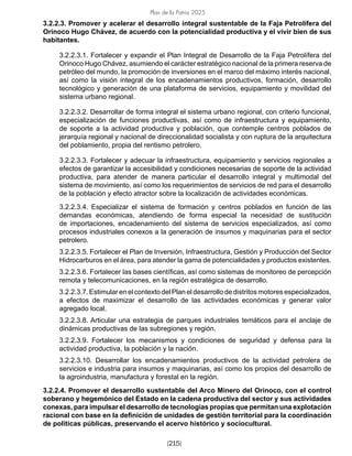 Plan de la Patria 2025
[215]
3.2.2.3. Promover y acelerar el desarrollo integral sustentable de la Faja Petrolífera del
Orinoco Hugo Chávez, de acuerdo con la potencialidad productiva y el vivir bien de sus
habitantes.
3.2.2.3.1. Fortalecer y expandir el Plan Integral de Desarrollo de la Faja Petrolífera del
Orinoco Hugo Chávez, asumiendo el carácter estratégico nacional de la primera reserva de
petróleo del mundo, la promoción de inversiones en el marco del máximo interés nacional,
así como la visión integral de los encadenamientos productivos, formación, desarrollo
tecnológico y generación de una plataforma de servicios, equipamiento y movilidad del
sistema urbano regional.
3.2.2.3.2. Desarrollar de forma integral el sistema urbano regional, con criterio funcional,
especialización de funciones productivas, así como de infraestructura y equipamiento,
de soporte a la actividad productiva y población, que contemple centros poblados de
jerarquía regional y nacional de direccionalidad socialista y con ruptura de la arquitectura
del poblamiento, propia del rentismo petrolero.
3.2.2.3.3. Fortalecer y adecuar la infraestructura, equipamiento y servicios regionales a
efectos de garantizar la accesibilidad y condiciones necesarias de soporte de la actividad
productiva, para atender de manera particular el desarrollo integral y multimodal del
sistema de movimiento, así como los requerimientos de servicios de red para el desarrollo
de la población y efecto atractor sobre la localización de actividades económicas.
3.2.2.3.4. Especializar el sistema de formación y centros poblados en función de las
demandas económicas, atendiendo de forma especial la necesidad de sustitución
de importaciones, encadenamiento del sistema de servicios especializados, así como
procesos industriales conexos a la generación de insumos y maquinarias para el sector
petrolero.
3.2.2.3.5. Fortalecer el Plan de Inversión, Infraestructura, Gestión y Producción del Sector
Hidrocarburos en el área, para atender la gama de potencialidades y productos existentes.
3.2.2.3.6. Fortalecer las bases científicas, así como sistemas de monitoreo de percepción
remota y telecomunicaciones, en la región estratégica de desarrollo.
3.2.2.3.7. Estimular en el contexto del Plan el desarrollo de distritos motores especializados,
a efectos de maximizar el desarrollo de las actividades económicas y generar valor
agregado local.
3.2.2.3.8. Articular una estrategia de parques industriales temáticos para el anclaje de
dinámicas productivas de las subregiones y región.
3.2.2.3.9. Fortalecer los mecanismos y condiciones de seguridad y defensa para la
actividad productiva, la población y la nación.
3.2.2.3.10. Desarrollar los encadenamientos productivos de la actividad petrolera de
servicios e industria para insumos y maquinarias, así como los propios del desarrollo de
la agroindustria, manufactura y forestal en la región.
3.2.2.4. Promover el desarrollo sustentable del Arco Minero del Orinoco, con el control
soberano y hegemónico del Estado en la cadena productiva del sector y sus actividades
conexas, para impulsar el desarrollo de tecnologías propias que permitan una explotación
racional con base en la definición de unidades de gestión territorial para la coordinación
de políticas públicas, preservando el acervo histórico y sociocultural.
 