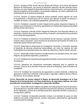 [216]
Plan de la Patria 2025
3.2.2.4.1. Generar el Plan Acción del Arco Minero del Orinoco, en el marco del Sistema
Nacional de Planificación, que asuma el desarrollo específico del plan sectorial minero
del área y la visión integral de desarrollo territorial y social de la zona, con la participación
popular protagónica de los pueblos y comunidades indígenas, así como sustentado en la
profundización de la doctrina ecosocialista.
3.2.2.4.2. Generar un sistema integral de centros poblados urbano regional, así como
el equipamiento e infraestructura de los mismos para adecuar el patrón de servicios y
variables de diseño a las cualidades geográficas, geohistóricas y culturales.
3.2.2.4.3. Fortalecer y expandir la visión integral de los pueblos originarios indígenas, el
respeto a sus tradiciones y costumbres, geohistórica en el desarrollo integral ecosocialista
del Arco Minero del Orinoco.
3.2.2.4.4. Organizar y articular el Plan Integral de Protección a los Pequeños Mineros, el
desarrollo y sustento de su actividad económica, formación y acompañamiento productivo
en el marco del ecosocialismo.
3.2.2.4.5. Fortalecer la presencia y funcionamiento de las misiones y grandes misiones,
el sector salud y educación, como mecanismos de protección permanente al Pueblo en el
desarrollo del Arco Minero del Orinoco.
3.2.2.4.6. Desarrollar el componente de investigación, formación e innovación asociado
al desarrollo de técnicas productivas ecosocialistas, así como las cadenas de valor
sustentables de la actividad minera con criterio de soberanía y máximo interés nacional.
3.2.2.4.7. Desarrollar el plan productivo complementario a la actividad minera, con visión
integral y de equilibrios regionales y productivos.
3.2.2.4.8. Fortalecer los mecanismos de seguridad de Estado y lucha contra el contrabando
de extracción.
3.2.2.4.9. Garantizar los mecanismos comerciales soberanos para la captación de
recursos, producto de la actividad minera por parte de la República, para el beneficio de
la población.
3.2.2.4.10. Fortalecer los mecanismos de seguimiento y control ambiental, a efectos de
garantizar el patrimonio ambiental, biodiversidad y seguridad y defensa del Arco Minero
del Orinoco, en el contexto nacional.
3.2.2.5. Desarrollar de manera integral la Región de Desarrollo Estratégico de la Faja
Pesquera de la Venezuela Azul, con fines productivos, de seguridad y defensa, así como
de protección ecosocialista, investigación y desarrollo científico.
3.2.2.5.1. Desarrollar el plan integral y de gestión de la faja pesquera nacional asociada a
la Venezuela Azul, haciendo énfasis especial en la producción pesquera, condición de vida
de los habitantes y actores de la actividad productiva, desarrollo científico y productivo y
de seguridad y defensa.
3.2.2.5.2. Fortalecer el desarrollo productivo conexo a la actividad de pesca en tanto
astilleros comunales, embarcaciones, motores, maquinaria, cadena del frío, agroindustria
e insumos para la actividad.
 
